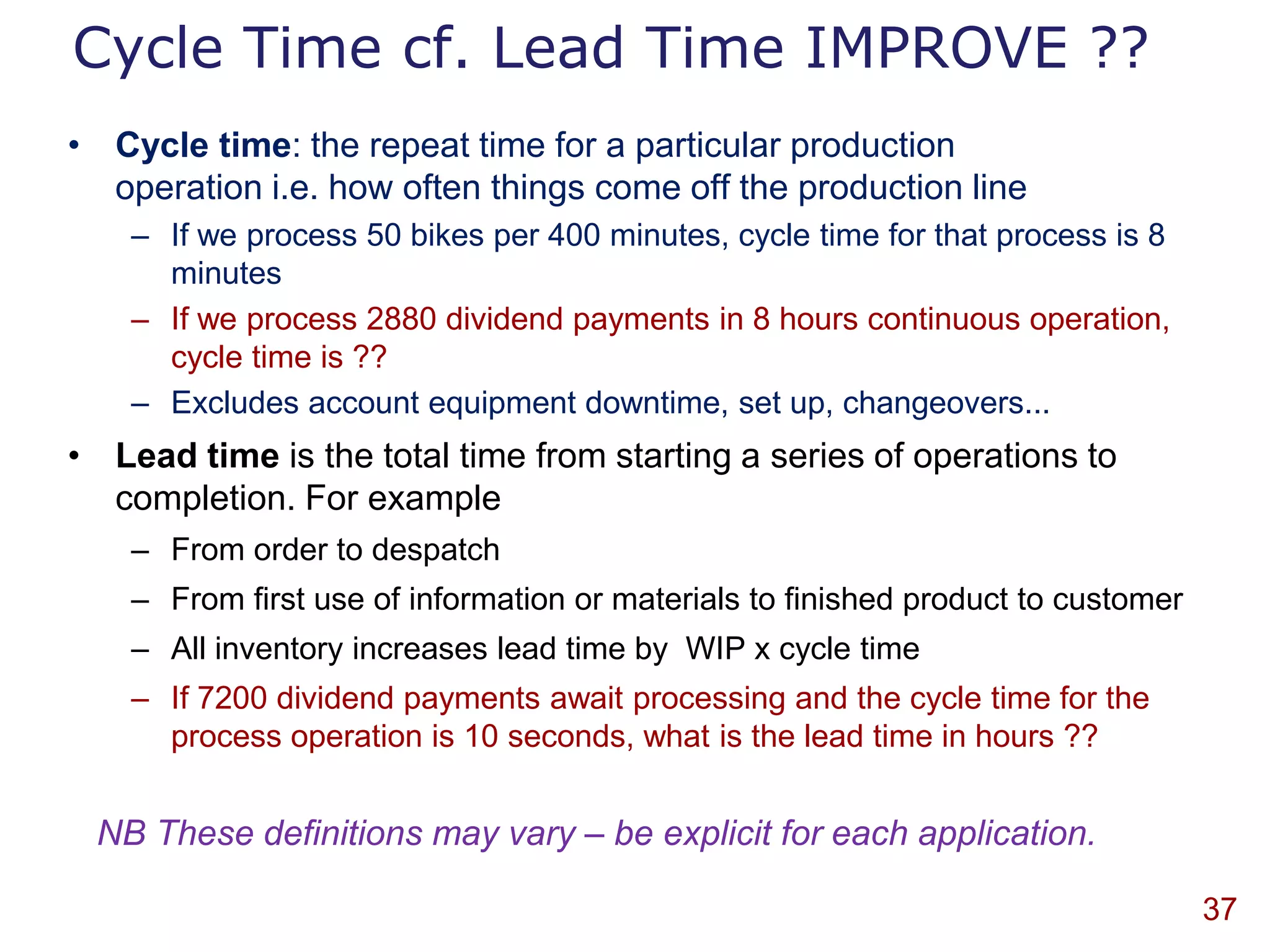 Cycle Time cf. Lead Time IMPROVE ??
• Cycle time: the repeat time for a particular production
  operation i.e. how often things come off the production line
    – If we process 50 bikes per 400 minutes, cycle time for that process is 8
      minutes
    – If we process 2880 dividend payments in 8 hours continuous operation,
      cycle time is ??
    – Excludes account equipment downtime, set up, changeovers...
• Lead time is the total time from starting a series of operations to
  completion. For example
    – From order to despatch
    – From first use of information or materials to finished product to customer
    – All inventory increases lead time by WIP x cycle time
    – If 7200 dividend payments await processing and the cycle time for the
      process operation is 10 seconds, what is the lead time in hours ??


 NB These definitions may vary – be explicit for each application.

                                                                                   37
 