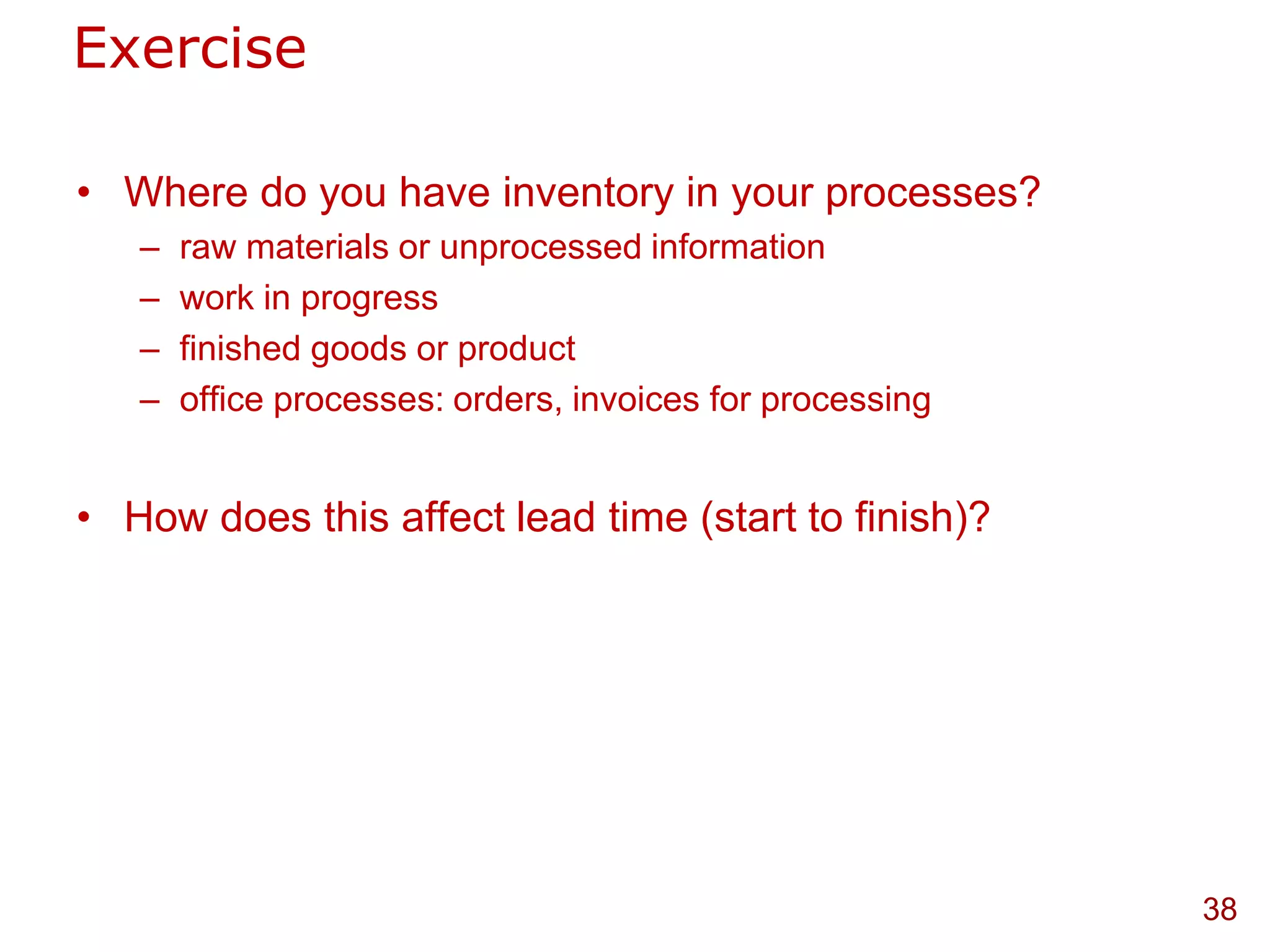 Exercise

• Where do you have inventory in your processes?
   –   raw materials or unprocessed information
   –   work in progress
   –   finished goods or product
   –   office processes: orders, invoices for processing


• How does this affect lead time (start to finish)?




                                                           38
 
