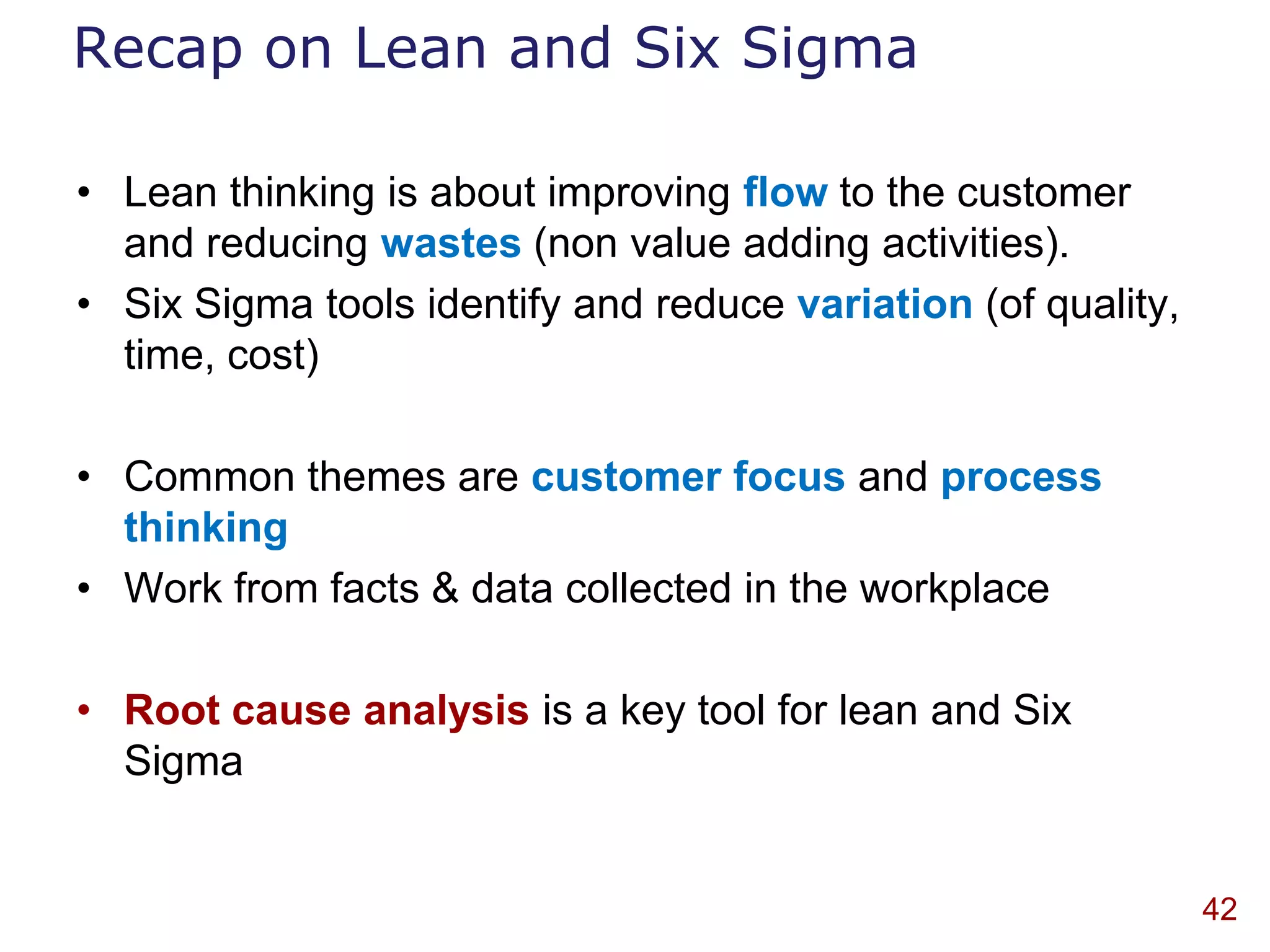 Recap on Lean and Six Sigma

• Lean thinking is about improving flow to the customer
  and reducing wastes (non value adding activities).
• Six Sigma tools identify and reduce variation (of quality,
  time, cost)

• Common themes are customer focus and process
  thinking
• Work from facts & data collected in the workplace

• Root cause analysis is a key tool for lean and Six
  Sigma


                                                               42
 