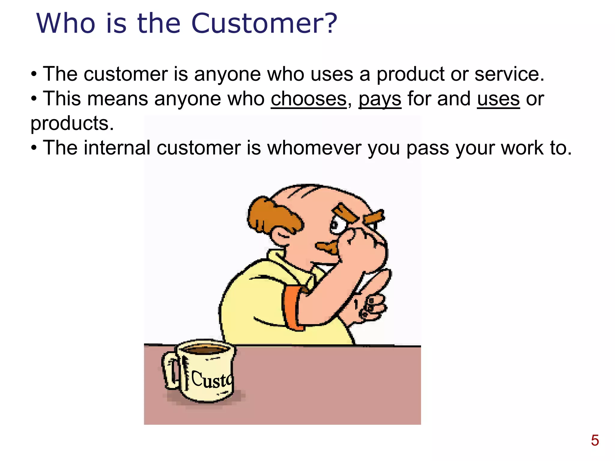 Who is the Customer?
• The customer is anyone who uses a product or service.
• This means anyone who chooses, pays for and uses or
products.
• The internal customer is whomever you pass your work to.




                                                             5
 