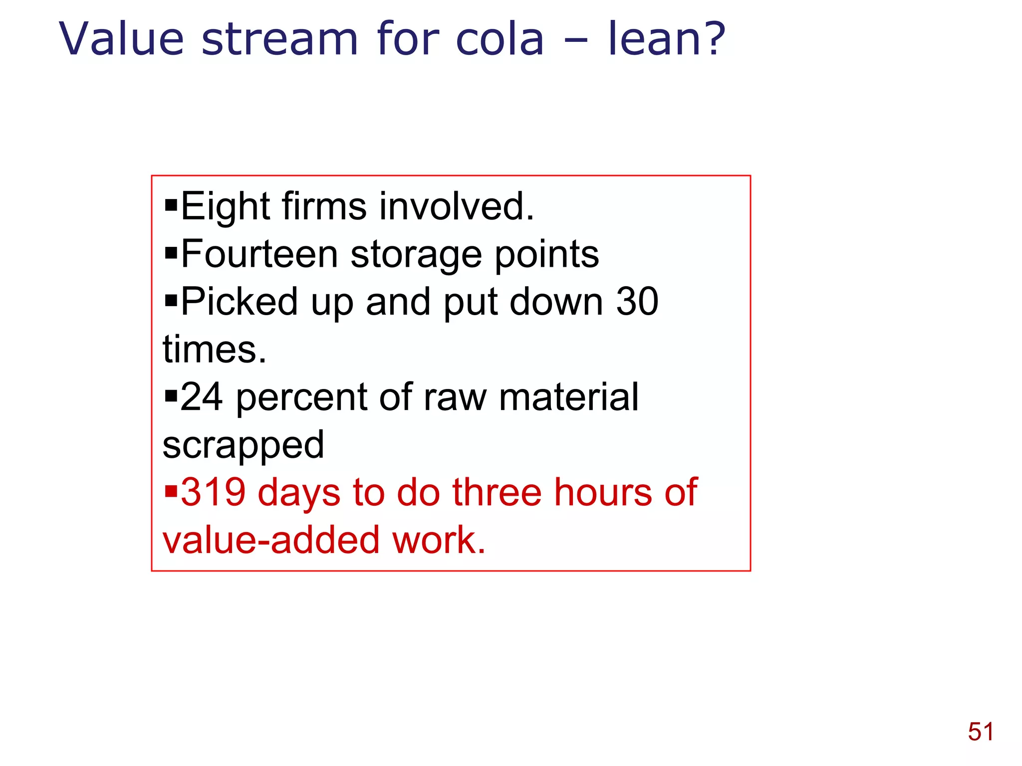 Value stream for cola – lean?


    Eight firms involved.
    Fourteen storage points
    Picked up and put down 30
    times.
    24 percent of raw material
    scrapped
    319 days to do three hours of
    value-added work.



                                     51
 