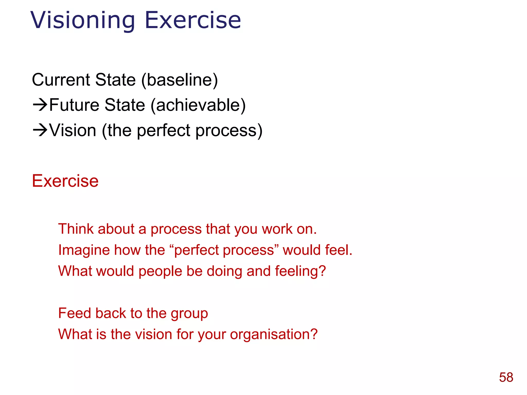 Visioning Exercise

Current State (baseline)
Future State (achievable)
Vision (the perfect process)

Exercise

   Think about a process that you work on.
   Imagine how the “perfect process” would feel.
   What would people be doing and feeling?

   Feed back to the group
   What is the vision for your organisation?

                                                   58
 