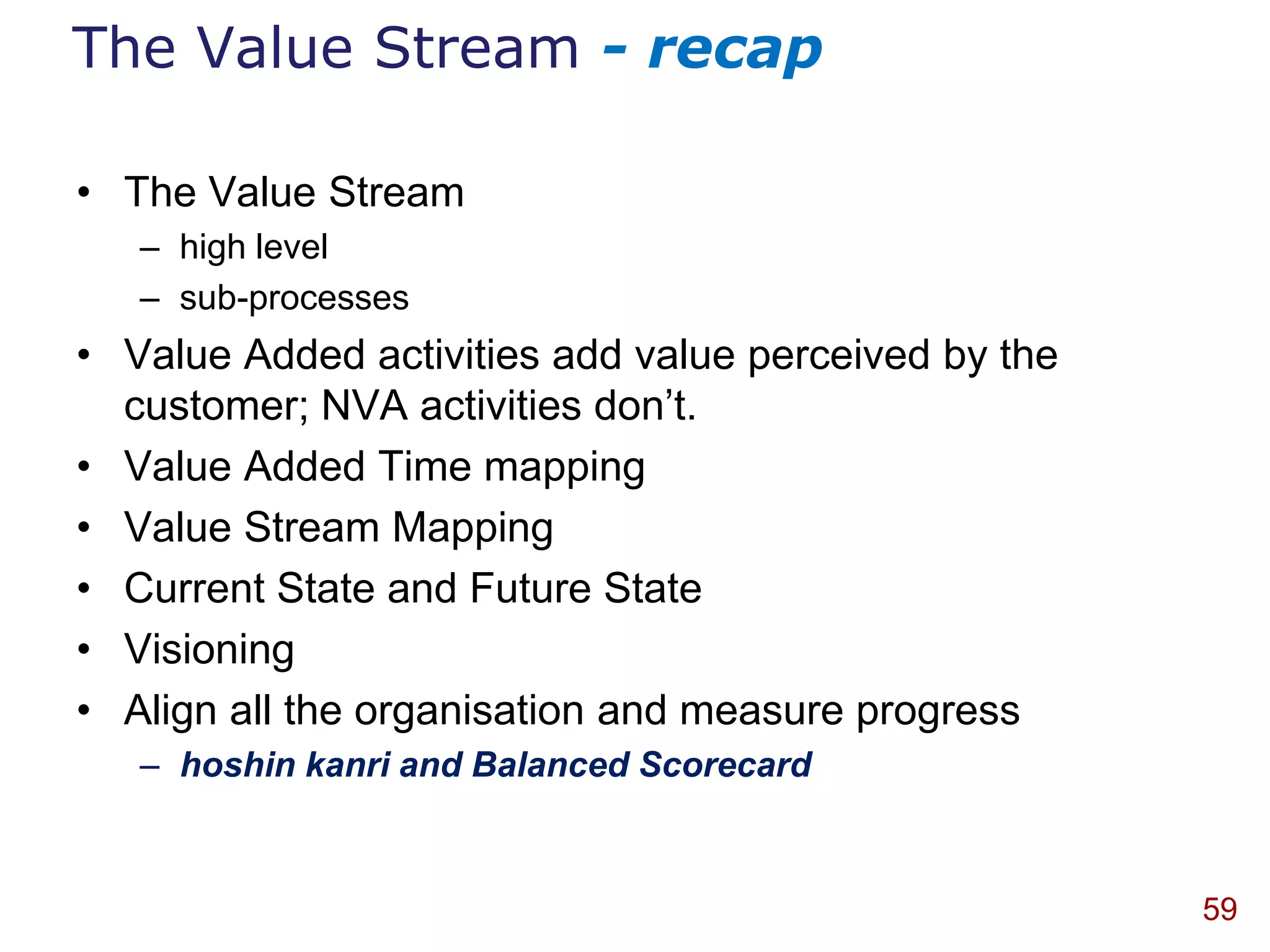 The Value Stream - recap

• The Value Stream
   – high level
   – sub-processes
• Value Added activities add value perceived by the
  customer; NVA activities don‟t.
• Value Added Time mapping
• Value Stream Mapping
• Current State and Future State
• Visioning
• Align all the organisation and measure progress
   – hoshin kanri and Balanced Scorecard



                                                      59
 