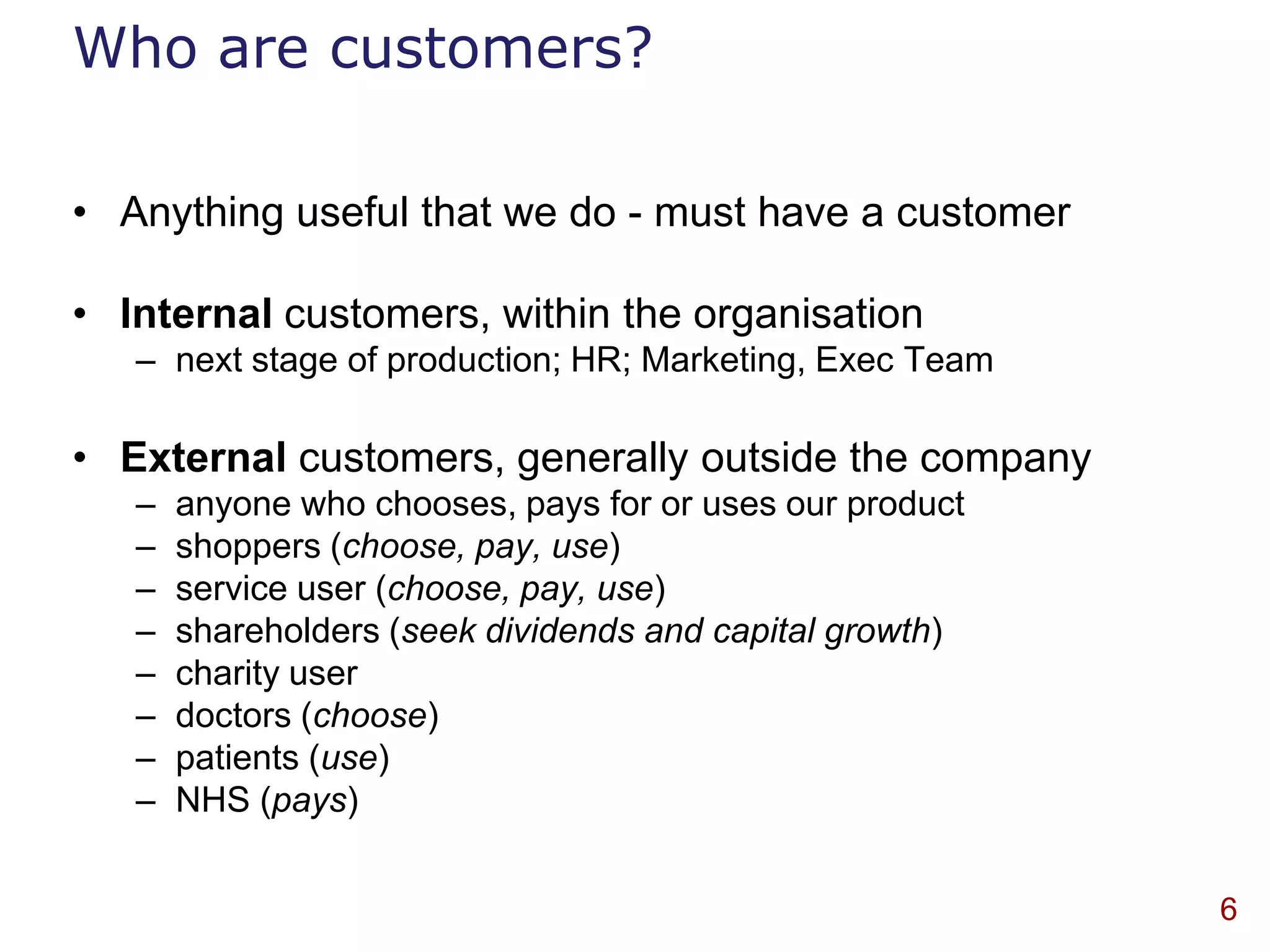 Who are customers?

• Anything useful that we do - must have a customer

• Internal customers, within the organisation
   – next stage of production; HR; Marketing, Exec Team

• External customers, generally outside the company
   –   anyone who chooses, pays for or uses our product
   –   shoppers (choose, pay, use)
   –   service user (choose, pay, use)
   –   shareholders (seek dividends and capital growth)
   –   charity user
   –   doctors (choose)
   –   patients (use)
   –   NHS (pays)


                                                          6
 