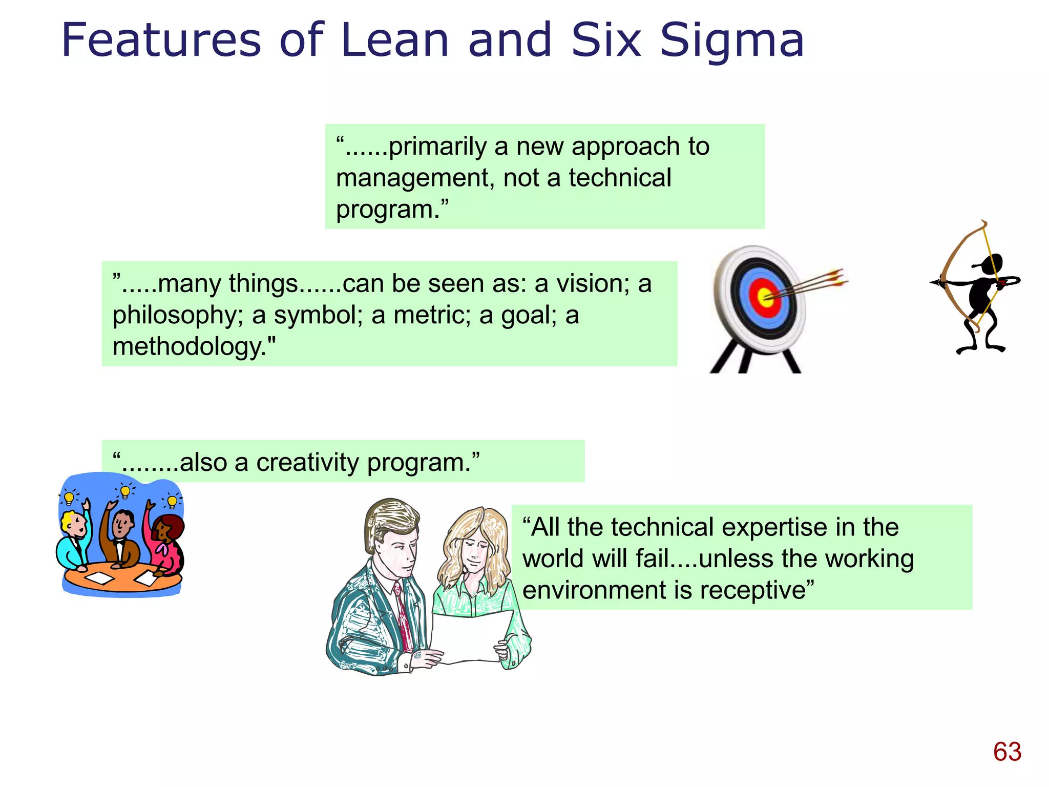 Features of Lean and Six Sigma

                       “......primarily a new approach to
                       management, not a technical
                       program.”

  ”.....many things......can be seen as: a vision; a
  philosophy; a symbol; a metric; a goal; a
  methodology."



  “........also a creativity program.”

                                         “All the technical expertise in the
                                         world will fail....unless the working
                                         environment is receptive”




                                                                                 63
 