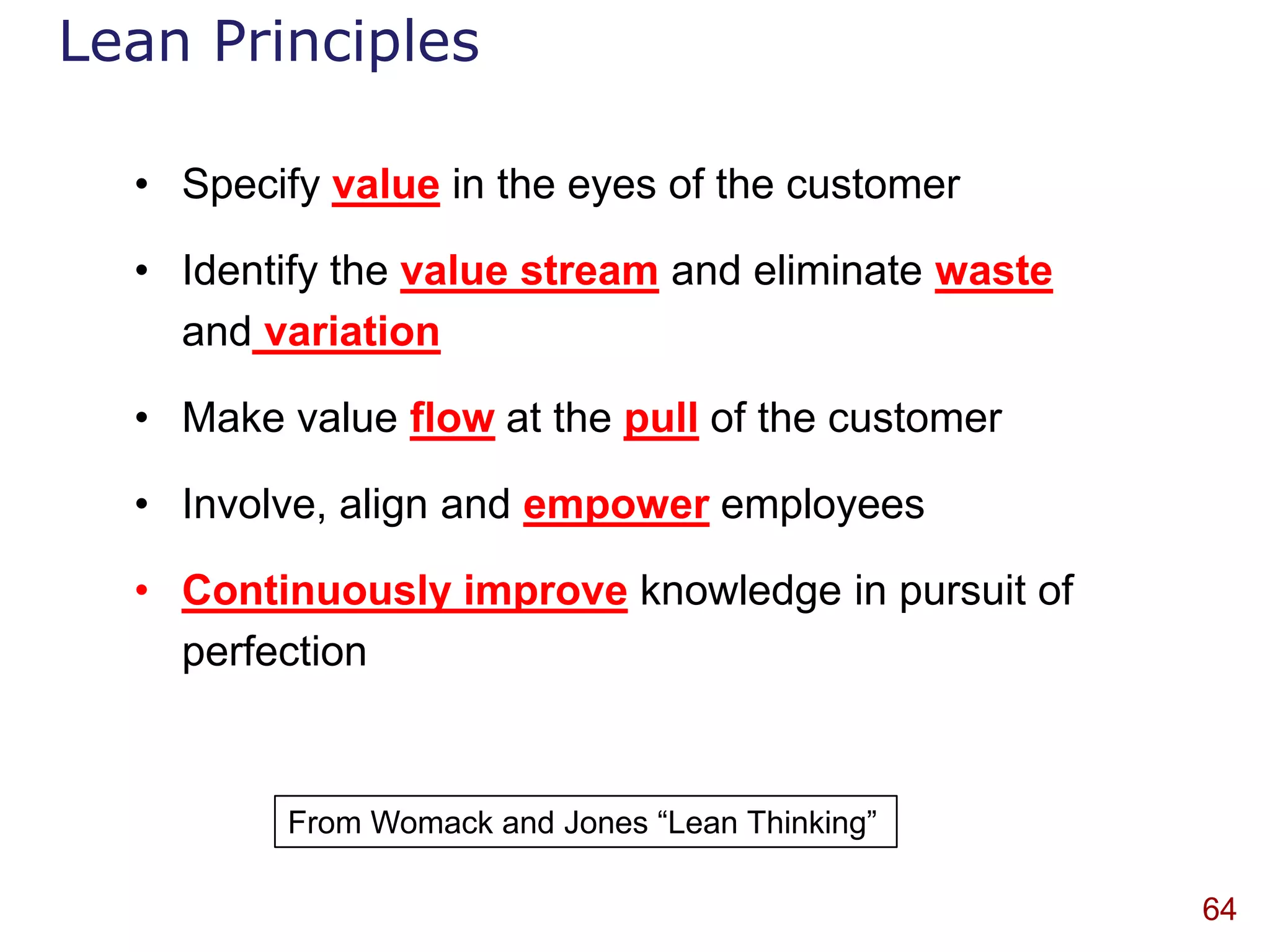 Lean Principles

  • Specify value in the eyes of the customer

  • Identify the value stream and eliminate waste
    and variation

  • Make value flow at the pull of the customer

  • Involve, align and empower employees

  • Continuously improve knowledge in pursuit of
    perfection


         From Womack and Jones “Lean Thinking”

                                                    64
 