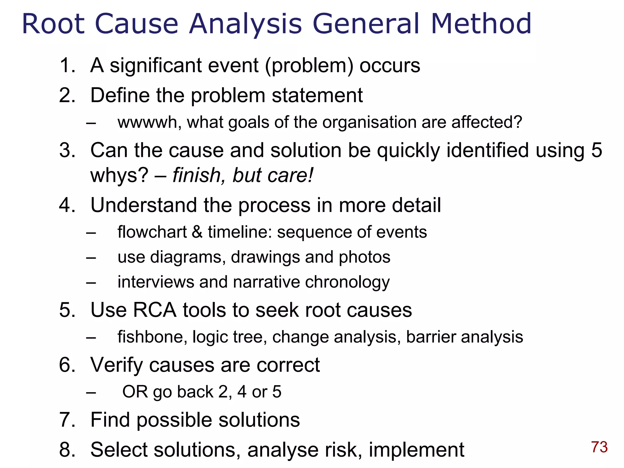 Root Cause Analysis General Method
  1. A significant event (problem) occurs
  2. Define the problem statement
    –   wwwwh, what goals of the organisation are affected?
  3. Can the cause and solution be quickly identified using 5
     whys? – finish, but care!
  4. Understand the process in more detail
    –   flowchart & timeline: sequence of events
    –   use diagrams, drawings and photos
    –   interviews and narrative chronology
  5. Use RCA tools to seek root causes
    –   fishbone, logic tree, change analysis, barrier analysis
  6. Verify causes are correct
    –   OR go back 2, 4 or 5
  7. Find possible solutions
  8. Select solutions, analyse risk, implement                    73
 