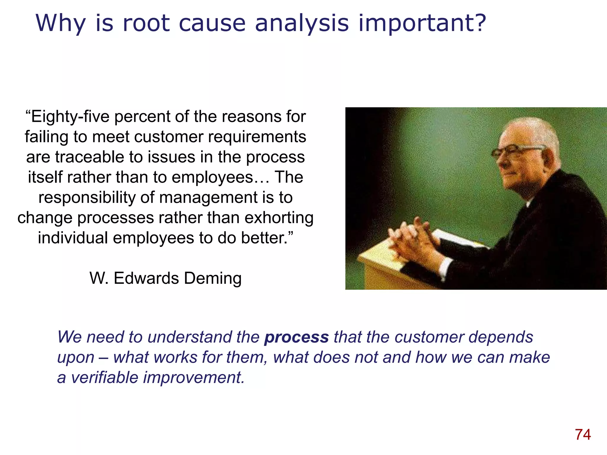 Why is root cause analysis important?


 “Eighty-five percent of the reasons for
 failing to meet customer requirements
 are traceable to issues in the process
  itself rather than to employees… The
    responsibility of management is to
change processes rather than exhorting
    individual employees to do better.”

         W. Edwards Deming


     We need to understand the process that the customer depends
     upon – what works for them, what does not and how we can make
     a verifiable improvement.


                                                                     74
 