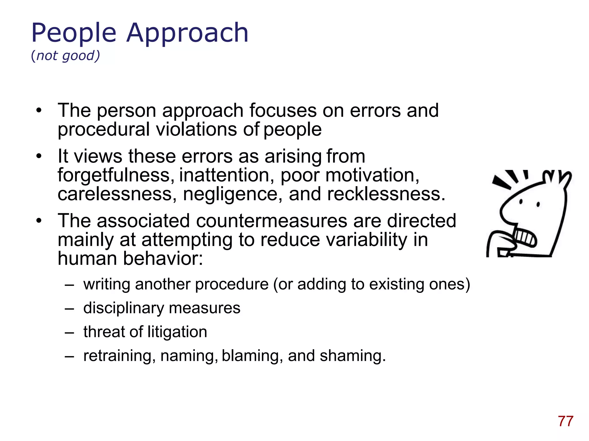 People Approach
(not good)



• The person approach focuses on errors and
  procedural violations of people
• It views these errors as arising from
  forgetfulness, inattention, poor motivation,
  carelessness, negligence, and recklessness.
• The associated countermeasures are directed
  mainly at attempting to reduce variability in
  human behavior:
    –   writing another procedure (or adding to existing ones)
    –   disciplinary measures
    –   threat of litigation
    –   retraining, naming, blaming, and shaming.


                                                                 77
 