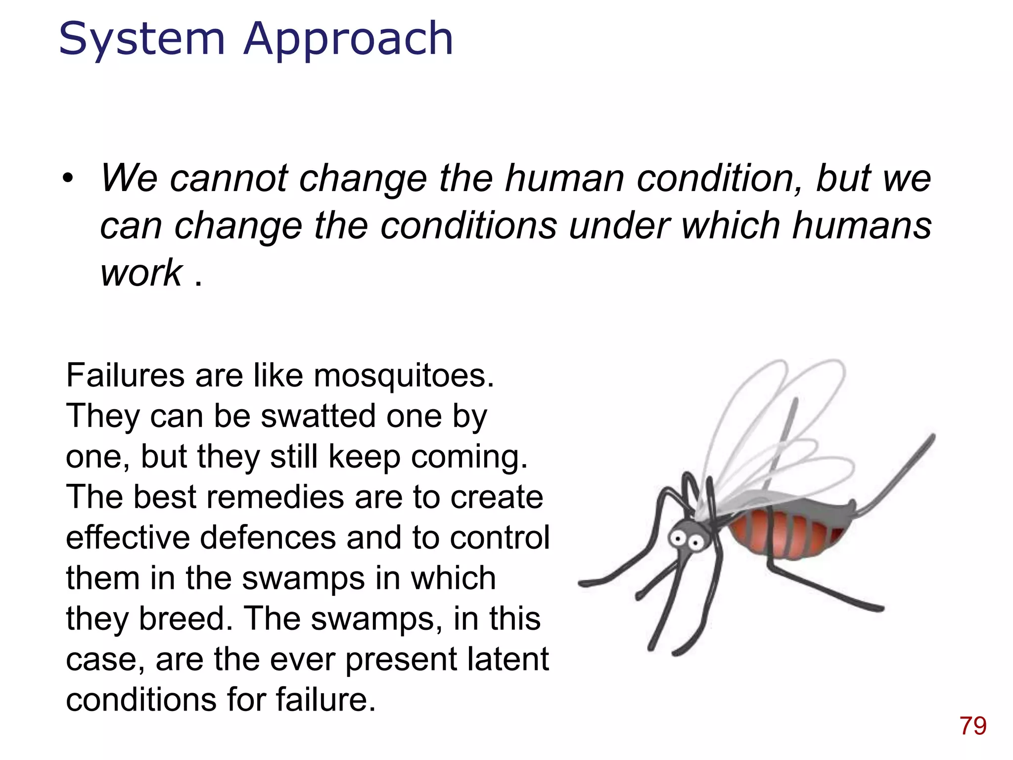 System Approach


• We cannot change the human condition, but we
  can change the conditions under which humans
  work .

Failures are like mosquitoes.
They can be swatted one by
one, but they still keep coming.
The best remedies are to create
effective defences and to control
them in the swamps in which
they breed. The swamps, in this
case, are the ever present latent
conditions for failure.
                                                 79
 