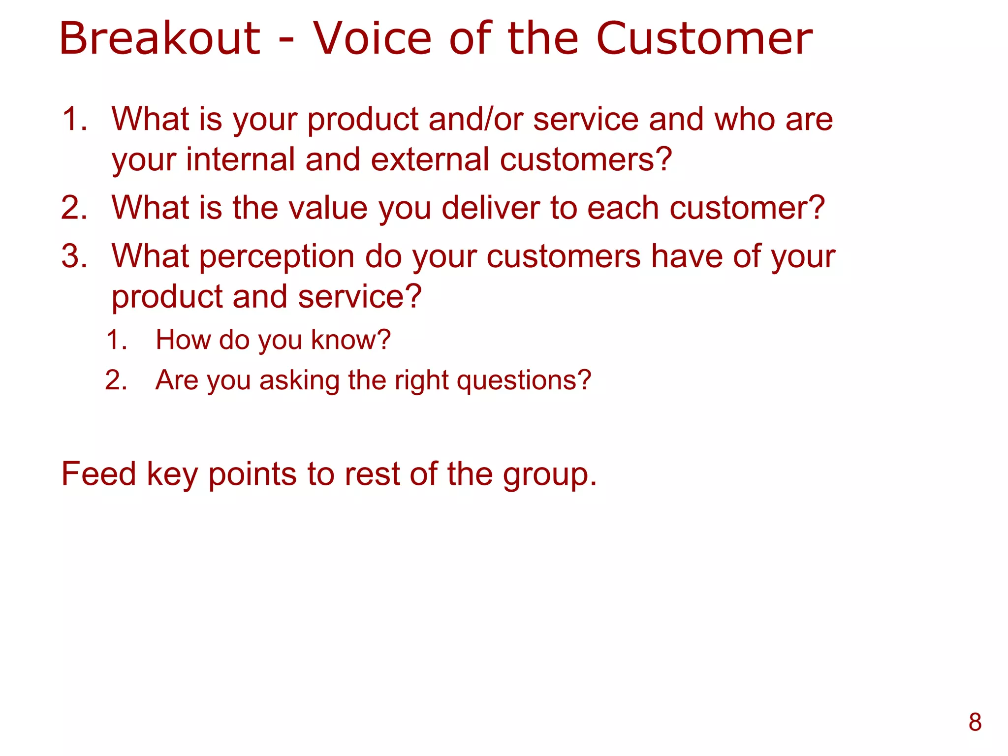 Breakout - Voice of the Customer
1. What is your product and/or service and who are
   your internal and external customers?
2. What is the value you deliver to each customer?
3. What perception do your customers have of your
   product and service?
   1. How do you know?
   2. Are you asking the right questions?


Feed key points to rest of the group.




                                                     8
 