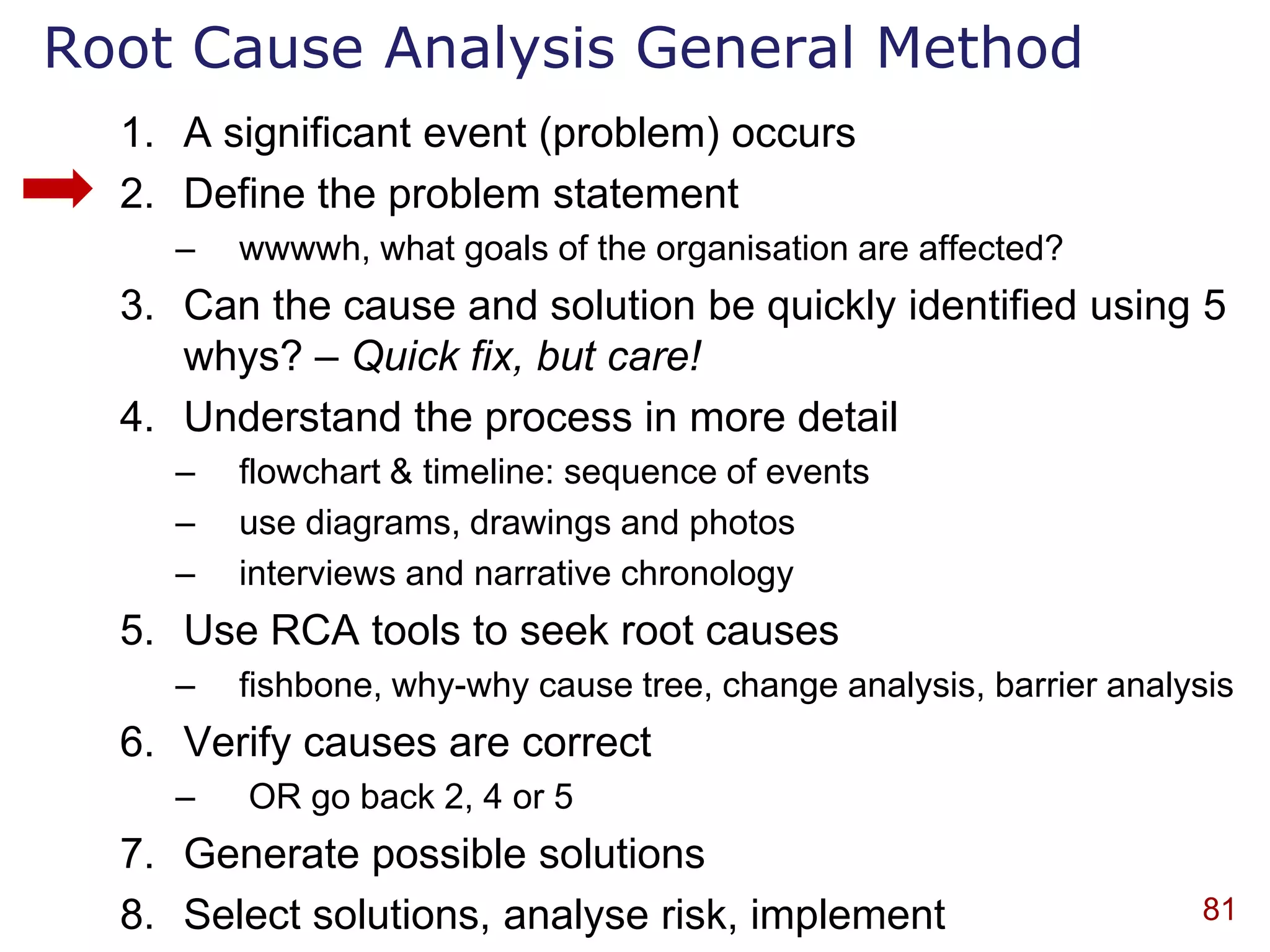 Root Cause Analysis General Method
  1. A significant event (problem) occurs
  2. Define the problem statement
    –   wwwwh, what goals of the organisation are affected?
  3. Can the cause and solution be quickly identified using 5
     whys? – Quick fix, but care!
  4. Understand the process in more detail
    –   flowchart & timeline: sequence of events
    –   use diagrams, drawings and photos
    –   interviews and narrative chronology
  5. Use RCA tools to seek root causes
    –   fishbone, why-why cause tree, change analysis, barrier analysis
  6. Verify causes are correct
    –   OR go back 2, 4 or 5
  7. Generate possible solutions
  8. Select solutions, analyse risk, implement                       81
 