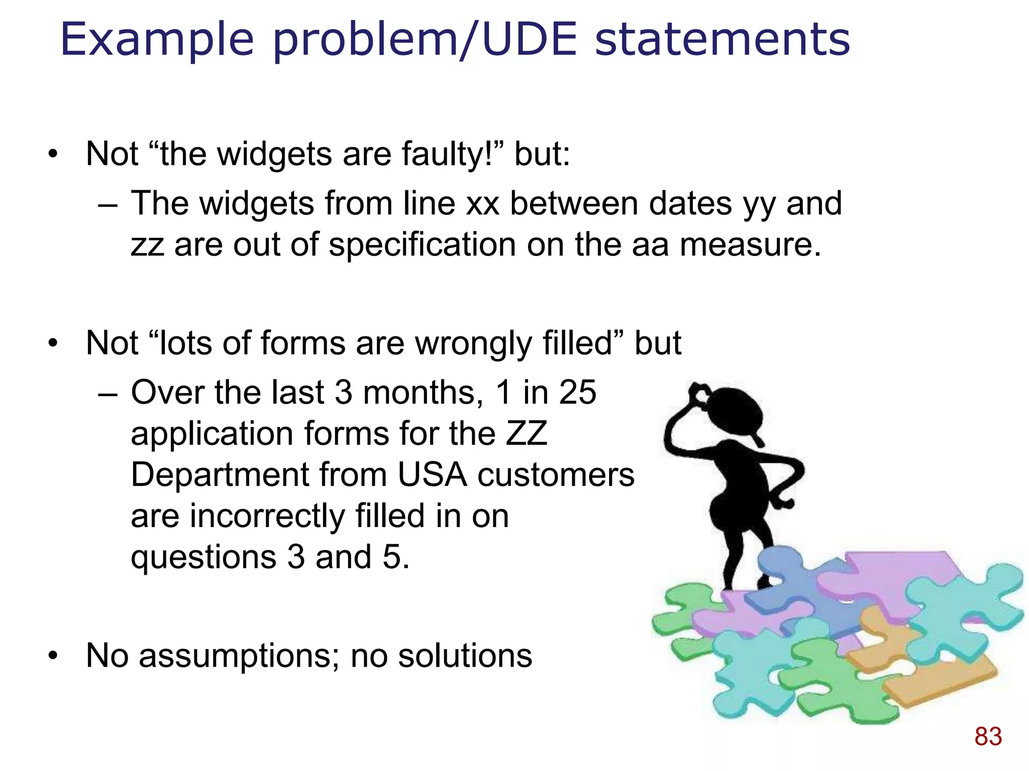 Example problem/UDE statements

• Not “the widgets are faulty!” but:
   – The widgets from line xx between dates yy and
     zz are out of specification on the aa measure.

• Not “lots of forms are wrongly filled” but
   – Over the last 3 months, 1 in 25
     application forms for the ZZ
     Department from USA customers
     are incorrectly filled in on
     questions 3 and 5.

• No assumptions; no solutions

                                                      83
 