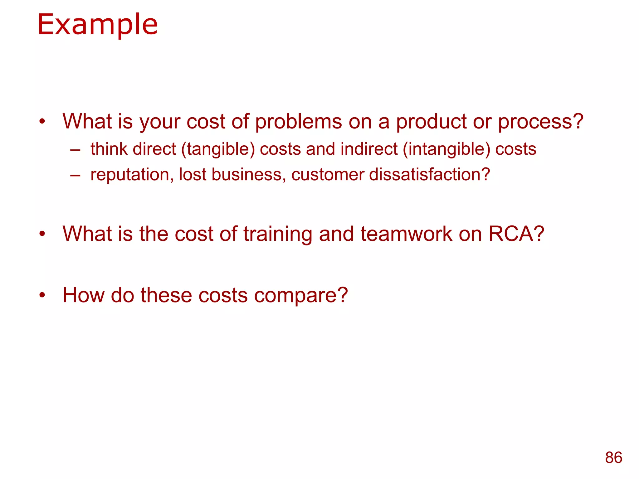 Example


• What is your cost of problems on a product or process?
   – think direct (tangible) costs and indirect (intangible) costs
   – reputation, lost business, customer dissatisfaction?


• What is the cost of training and teamwork on RCA?

• How do these costs compare?




                                                                     86
 