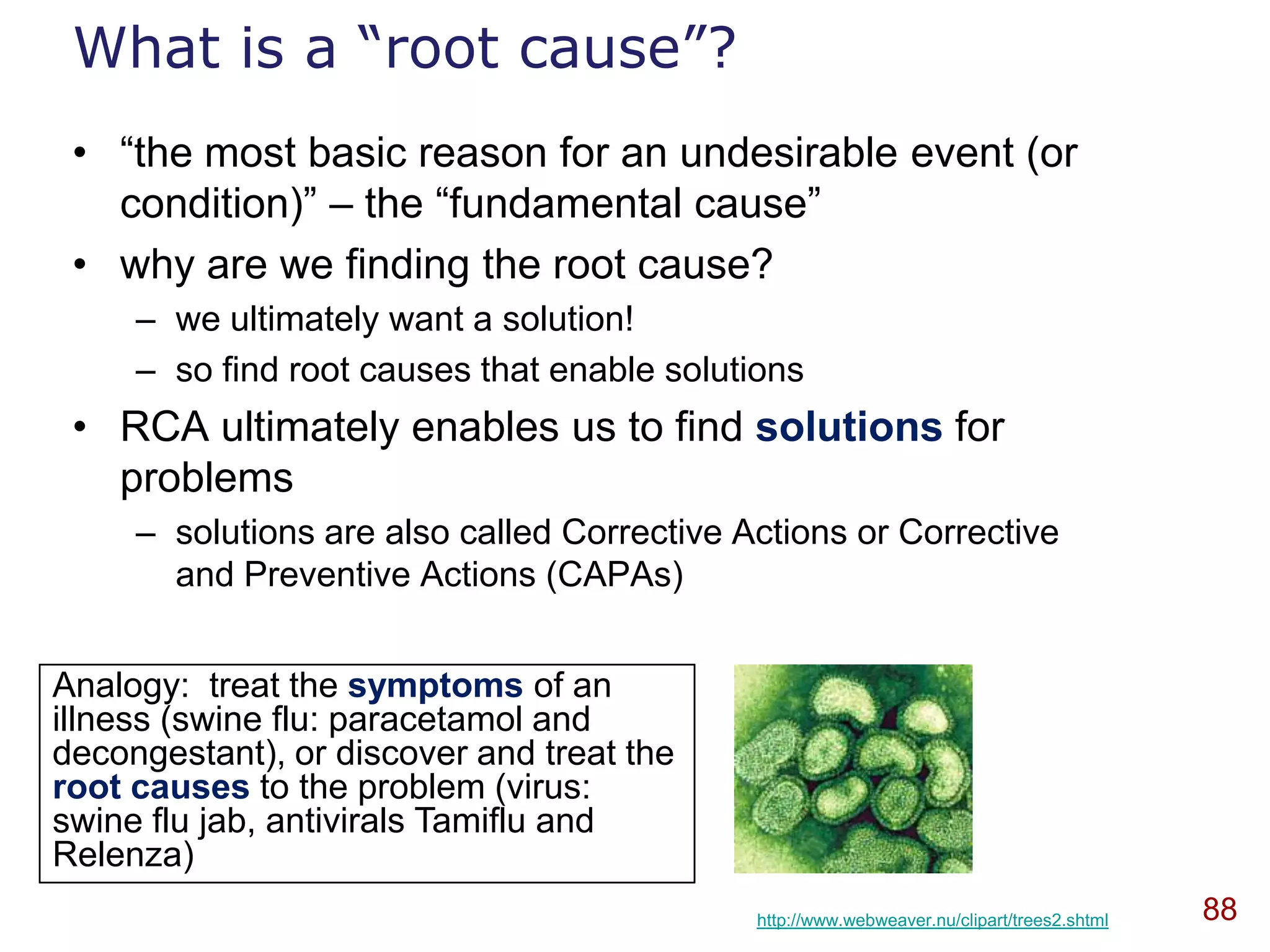 What is a “root cause”?
 • “the most basic reason for an undesirable event (or
   condition)” – the “fundamental cause”
 • why are we finding the root cause?
     – we ultimately want a solution!
     – so find root causes that enable solutions
 • RCA ultimately enables us to find solutions for
   problems
     – solutions are also called Corrective Actions or Corrective
       and Preventive Actions (CAPAs)


Analogy: treat the symptoms of an
illness (swine flu: paracetamol and
decongestant), or discover and treat the
root causes to the problem (virus:
swine flu jab, antivirals Tamiflu and
Relenza)
                                             http://www.webweaver.nu/clipart/trees2.shtml   88
 