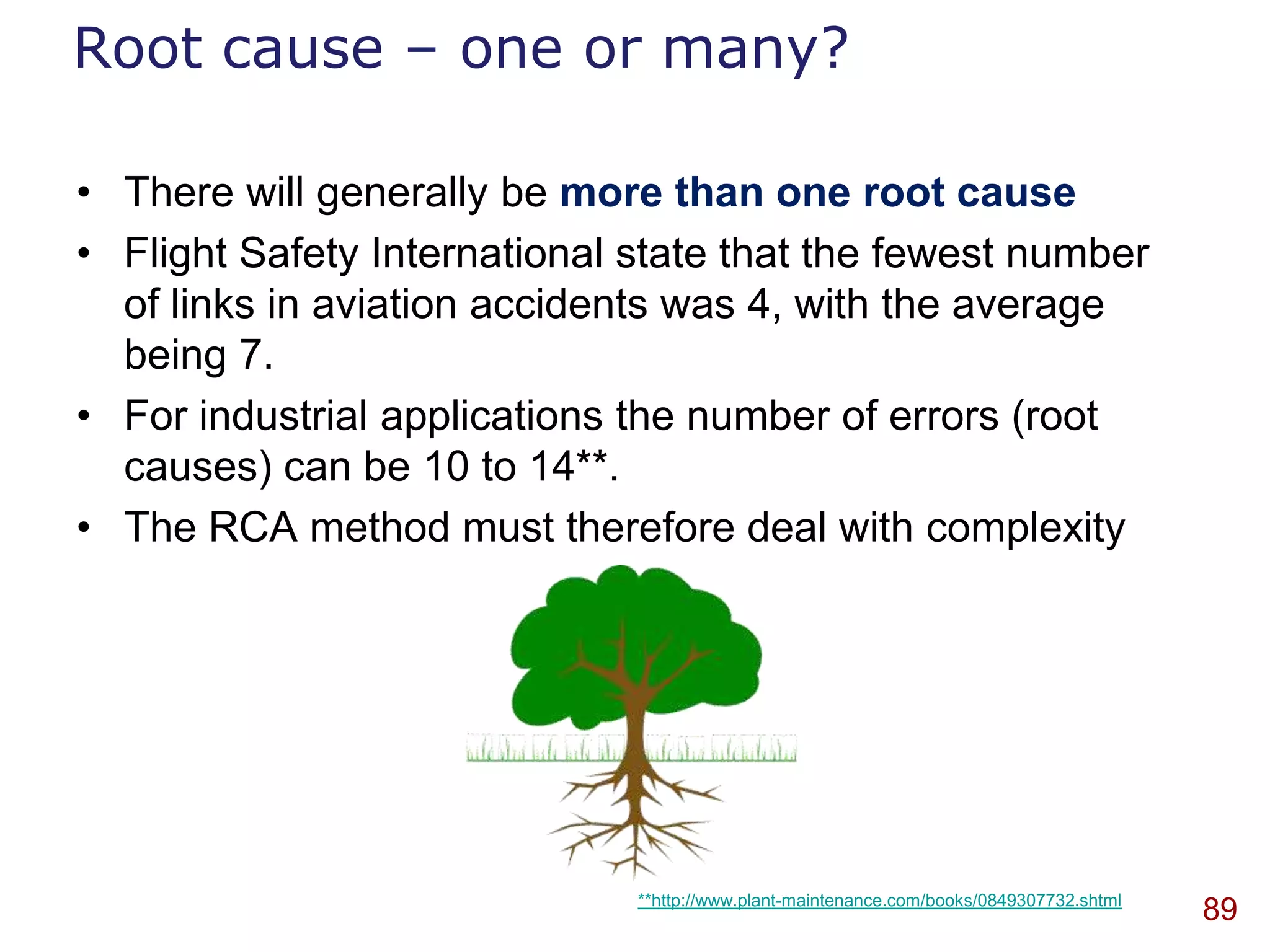 Root cause – one or many?

• There will generally be more than one root cause
• Flight Safety International state that the fewest number
  of links in aviation accidents was 4, with the average
  being 7.
• For industrial applications the number of errors (root
  causes) can be 10 to 14**.
• The RCA method must therefore deal with complexity




                              **http://www.plant-maintenance.com/books/0849307732.shtml
                                                                                          89
 