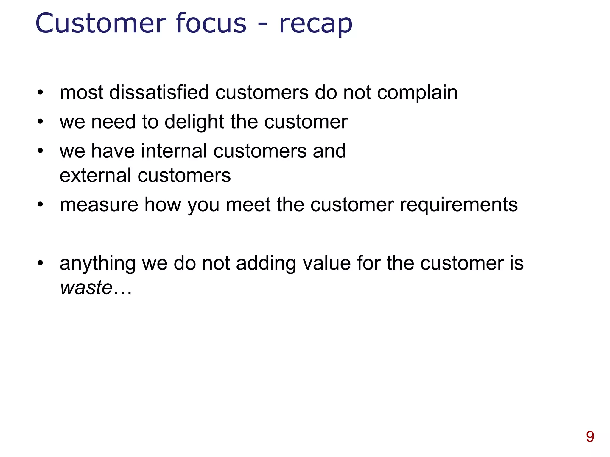 Customer focus - recap

• most dissatisfied customers do not complain
• we need to delight the customer
• we have internal customers and
  external customers
• measure how you meet the customer requirements

• anything we do not adding value for the customer is
  waste…




                                                        9
 