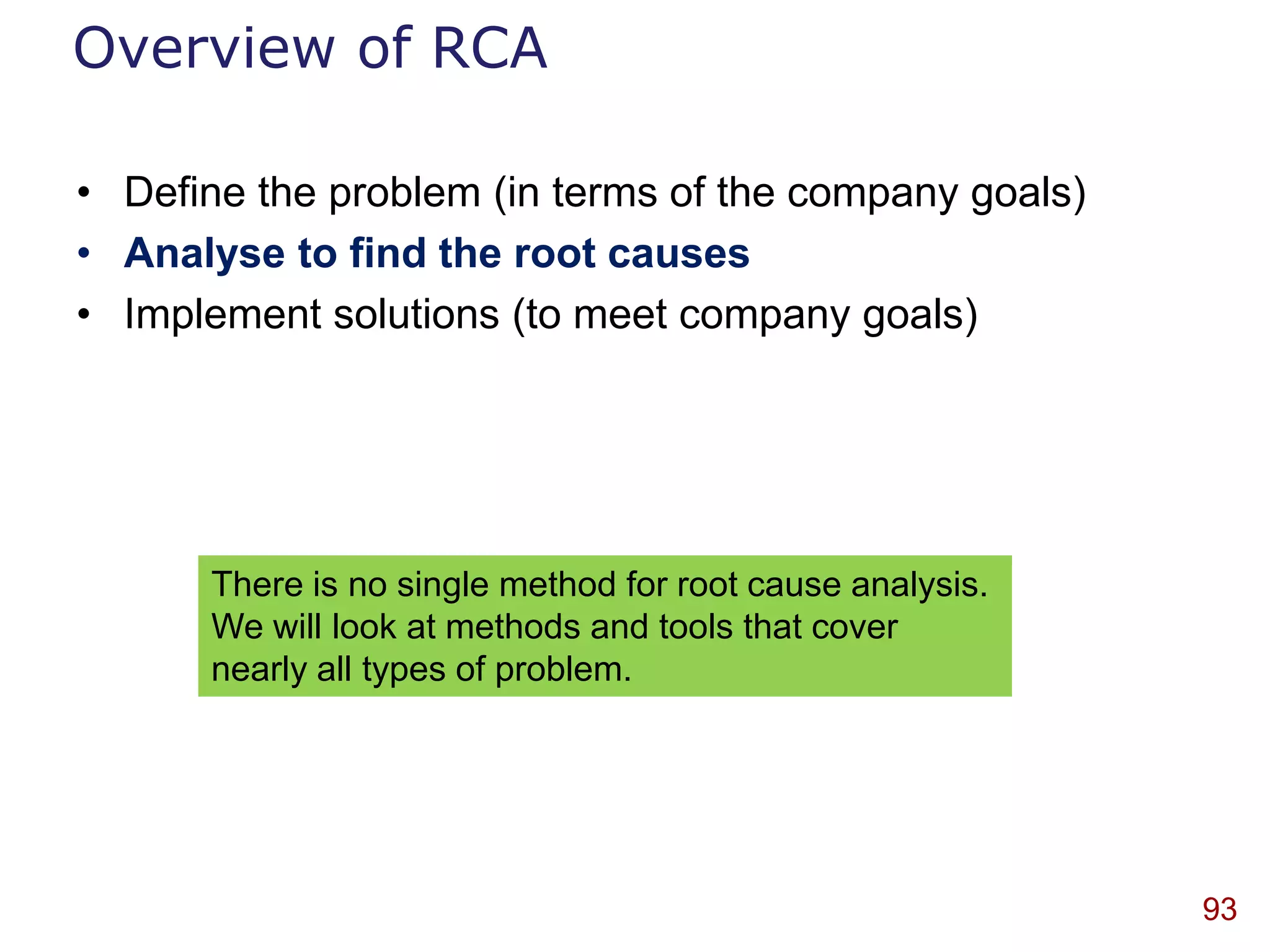 Overview of RCA

• Define the problem (in terms of the company goals)
• Analyse to find the root causes
• Implement solutions (to meet company goals)




      There is no single method for root cause analysis.
      We will look at methods and tools that cover
      nearly all types of problem.




                                                           93
 