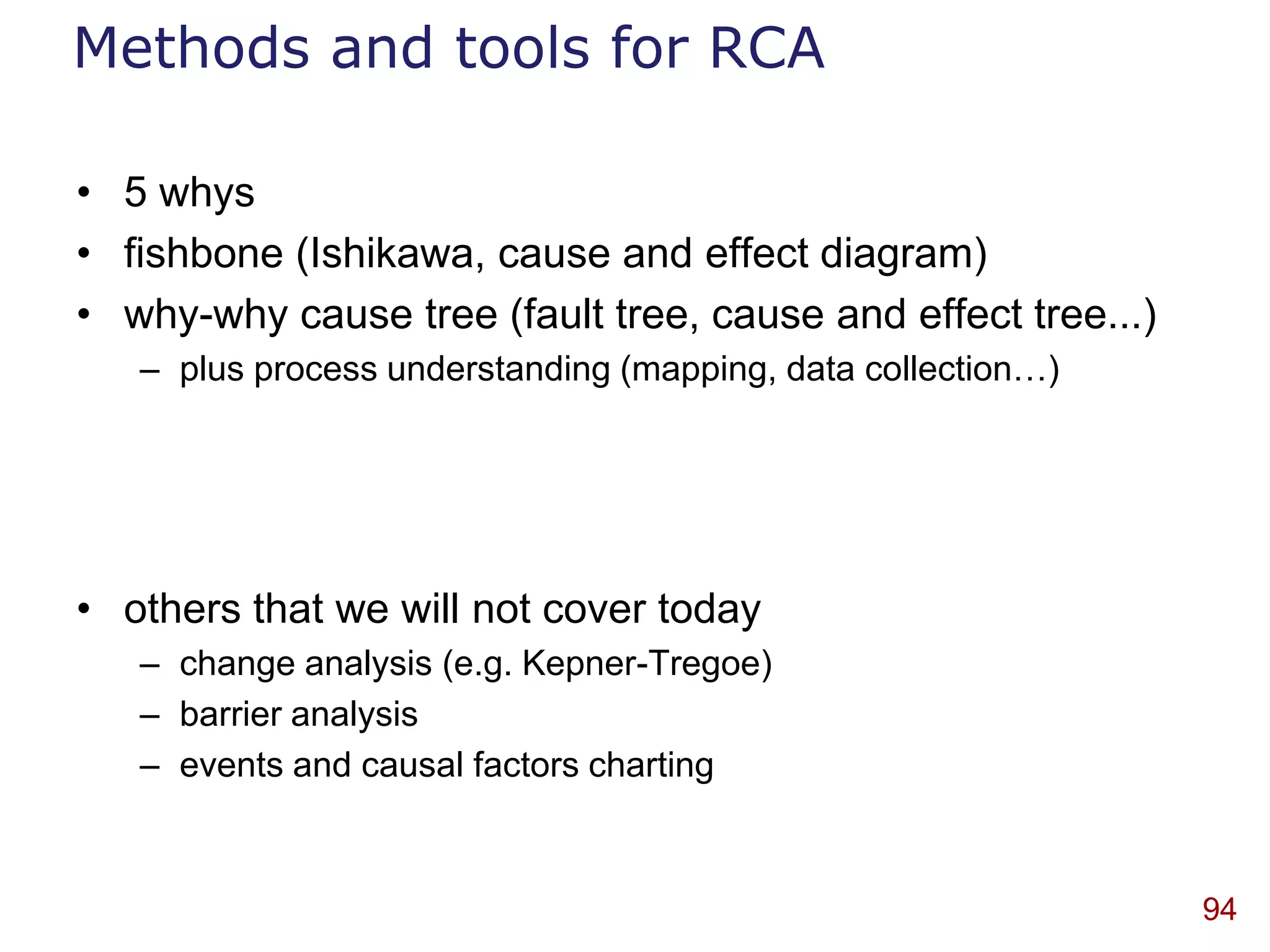 Methods and tools for RCA

• 5 whys
• fishbone (Ishikawa, cause and effect diagram)
• why-why cause tree (fault tree, cause and effect tree...)
   – plus process understanding (mapping, data collection…)




• others that we will not cover today
   – change analysis (e.g. Kepner-Tregoe)
   – barrier analysis
   – events and causal factors charting



                                                              94
 