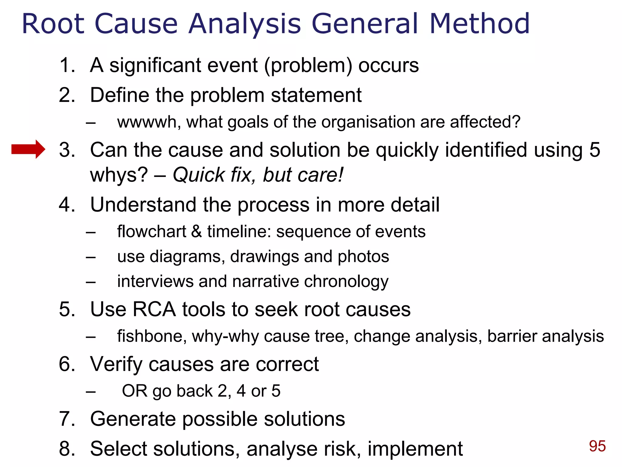 Root Cause Analysis General Method
  1. A significant event (problem) occurs
  2. Define the problem statement
    –   wwwwh, what goals of the organisation are affected?
  3. Can the cause and solution be quickly identified using 5
     whys? – Quick fix, but care!
  4. Understand the process in more detail
    –   flowchart & timeline: sequence of events
    –   use diagrams, drawings and photos
    –   interviews and narrative chronology
  5. Use RCA tools to seek root causes
    –   fishbone, why-why cause tree, change analysis, barrier analysis
  6. Verify causes are correct
    –   OR go back 2, 4 or 5
  7. Generate possible solutions
  8. Select solutions, analyse risk, implement                       95
 