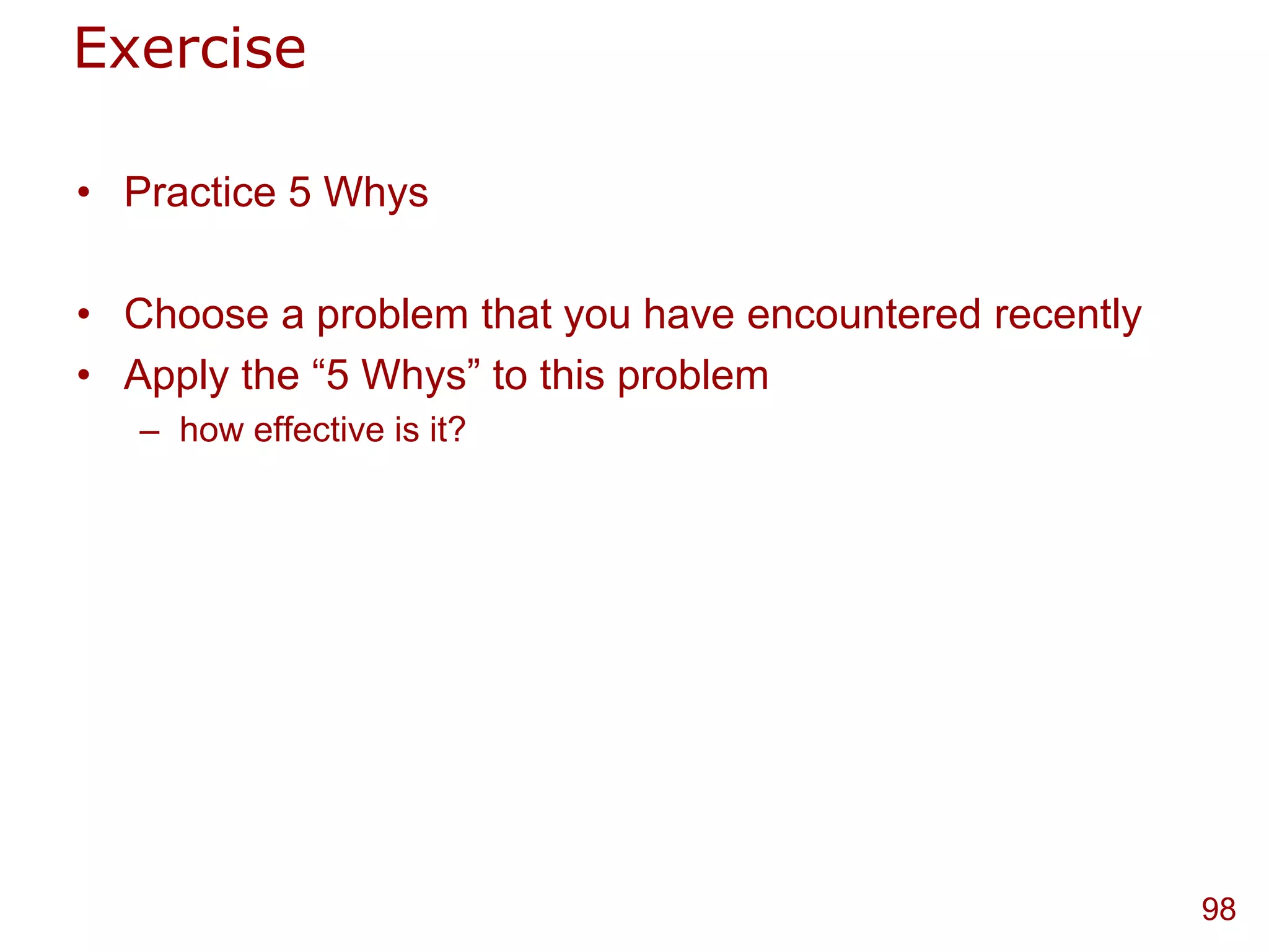 Exercise

• Practice 5 Whys

• Choose a problem that you have encountered recently
• Apply the “5 Whys” to this problem
   – how effective is it?




                                                        98
 
