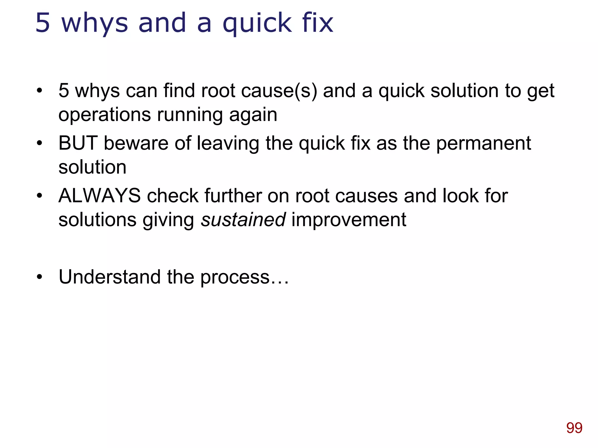 5 whys and a quick fix

• 5 whys can find root cause(s) and a quick solution to get
  operations running again
• BUT beware of leaving the quick fix as the permanent
  solution
• ALWAYS check further on root causes and look for
  solutions giving sustained improvement

• Understand the process…




                                                              99
 