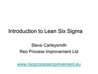 Introduction to Lean Six Sigma

         Steve Carleysmith
    Reo Process Improvement Ltd

   www.reoprocessimprovement.eu
 