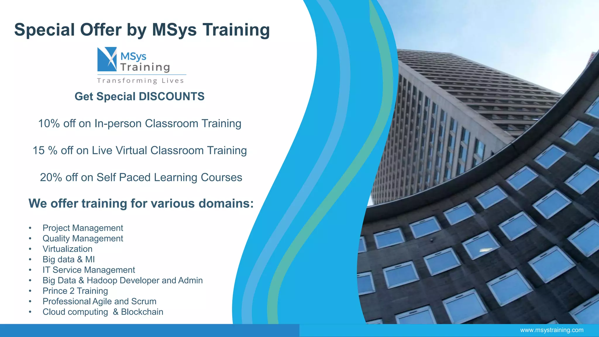 Special Offer by MSys Training
Get Special DISCOUNTS
10% off on In-person Classroom Training
15 % off on Live Virtual Classroom Training
20% off on Self Paced Learning Courses
We offer training for various domains:
• Project Management
• Quality Management
• Virtualization
• Big data & MI
• IT Service Management
• Big Data & Hadoop Developer and Admin
• Prince 2 Training
• Professional Agile and Scrum
• Cloud computing & Blockchain
www.msystraining.com
 