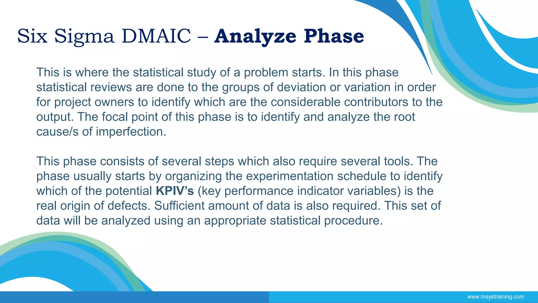 Six Sigma DMAIC – Analyze Phase
This is where the statistical study of a problem starts. In this phase
statistical reviews are done to the groups of deviation or variation in order
for project owners to identify which are the considerable contributors to the
output. The focal point of this phase is to identify and analyze the root
cause/s of imperfection.
This phase consists of several steps which also require several tools. The
phase usually starts by organizing the experimentation schedule to identify
which of the potential KPIV’s (key performance indicator variables) is the
real origin of defects. Sufficient amount of data is also required. This set of
data will be analyzed using an appropriate statistical procedure.
www.msystraining.com
 