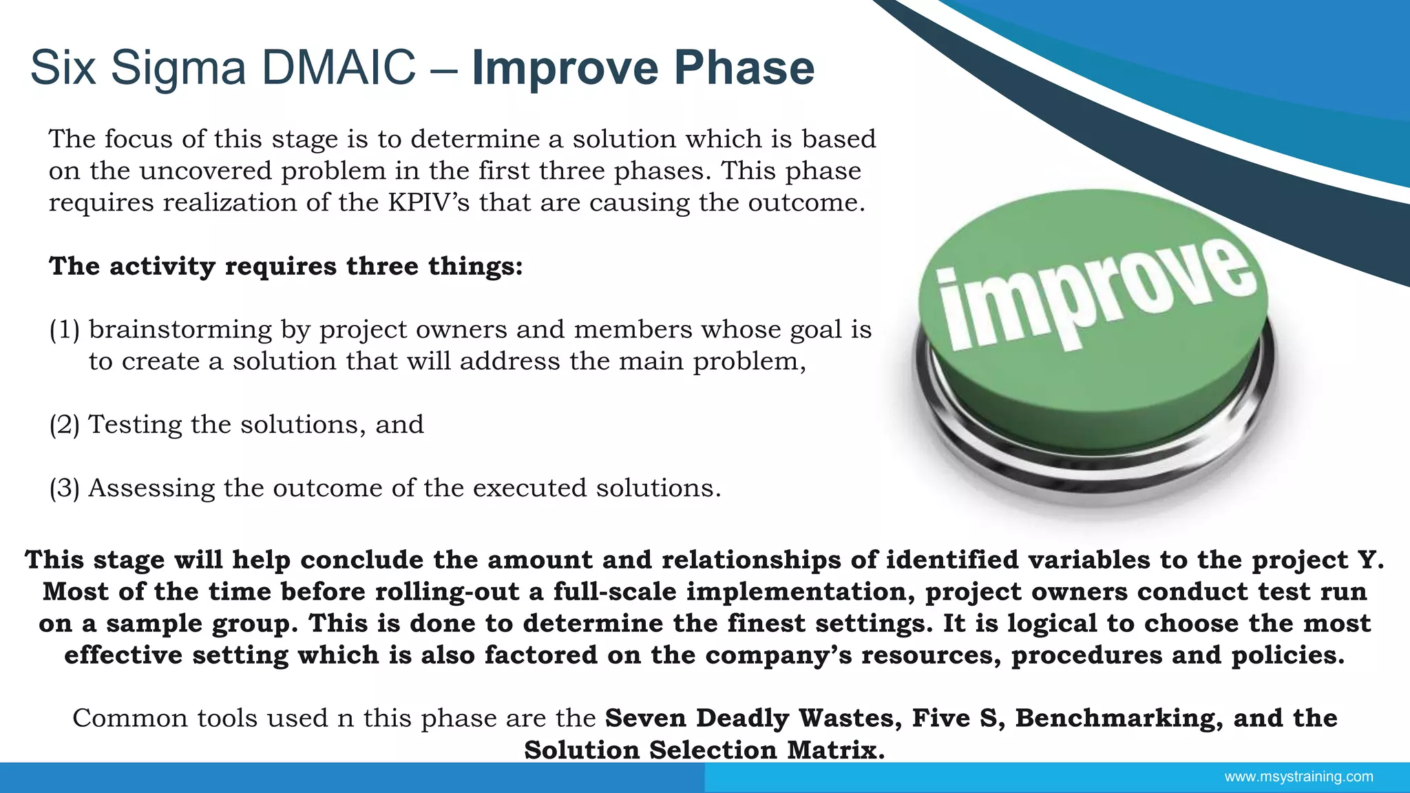 Six Sigma DMAIC – Improve Phase
www.msystraining.com
The focus of this stage is to determine a solution which is based
on the uncovered problem in the first three phases. This phase
requires realization of the KPIV’s that are causing the outcome.
The activity requires three things:
(1) brainstorming by project owners and members whose goal is
to create a solution that will address the main problem,
(2) Testing the solutions, and
(3) Assessing the outcome of the executed solutions.
This stage will help conclude the amount and relationships of identified variables to the project Y.
Most of the time before rolling-out a full-scale implementation, project owners conduct test run
on a sample group. This is done to determine the finest settings. It is logical to choose the most
effective setting which is also factored on the company’s resources, procedures and policies.
Common tools used n this phase are the Seven Deadly Wastes, Five S, Benchmarking, and the
Solution Selection Matrix.
 