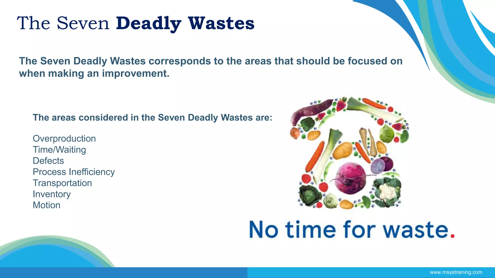 The Seven Deadly Wastes
The Seven Deadly Wastes corresponds to the areas that should be focused on
when making an improvement.
www.msystraining.com
The areas considered in the Seven Deadly Wastes are:
Overproduction
Time/Waiting
Defects
Process Inefficiency
Transportation
Inventory
Motion
 