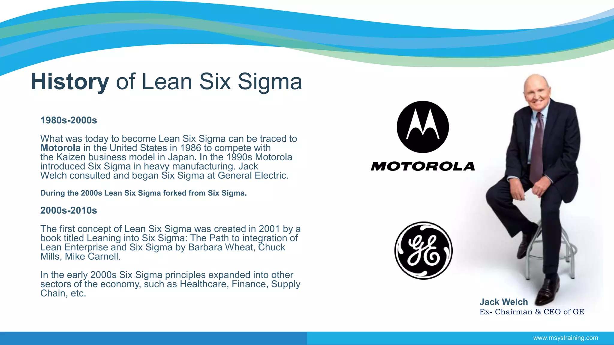 Jack Welch
Ex- Chairman & CEO of GE
History of Lean Six Sigma
1980s-2000s
What was today to become Lean Six Sigma can be traced to
Motorola in the United States in 1986 to compete with
the Kaizen business model in Japan. In the 1990s Motorola
introduced Six Sigma in heavy manufacturing. Jack
Welch consulted and began Six Sigma at General Electric.
During the 2000s Lean Six Sigma forked from Six Sigma.
2000s-2010s
The first concept of Lean Six Sigma was created in 2001 by a
book titled Leaning into Six Sigma: The Path to integration of
Lean Enterprise and Six Sigma by Barbara Wheat, Chuck
Mills, Mike Carnell.
In the early 2000s Six Sigma principles expanded into other
sectors of the economy, such as Healthcare, Finance, Supply
Chain, etc.
www.msystraining.com
 