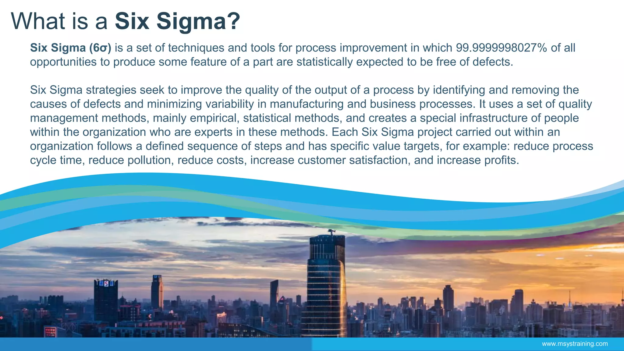 What is a Six Sigma?
Six Sigma (6σ) is a set of techniques and tools for process improvement in which 99.9999998027% of all
opportunities to produce some feature of a part are statistically expected to be free of defects.
Six Sigma strategies seek to improve the quality of the output of a process by identifying and removing the
causes of defects and minimizing variability in manufacturing and business processes. It uses a set of quality
management methods, mainly empirical, statistical methods, and creates a special infrastructure of people
within the organization who are experts in these methods. Each Six Sigma project carried out within an
organization follows a defined sequence of steps and has specific value targets, for example: reduce process
cycle time, reduce pollution, reduce costs, increase customer satisfaction, and increase profits.
www.msystraining.com
 