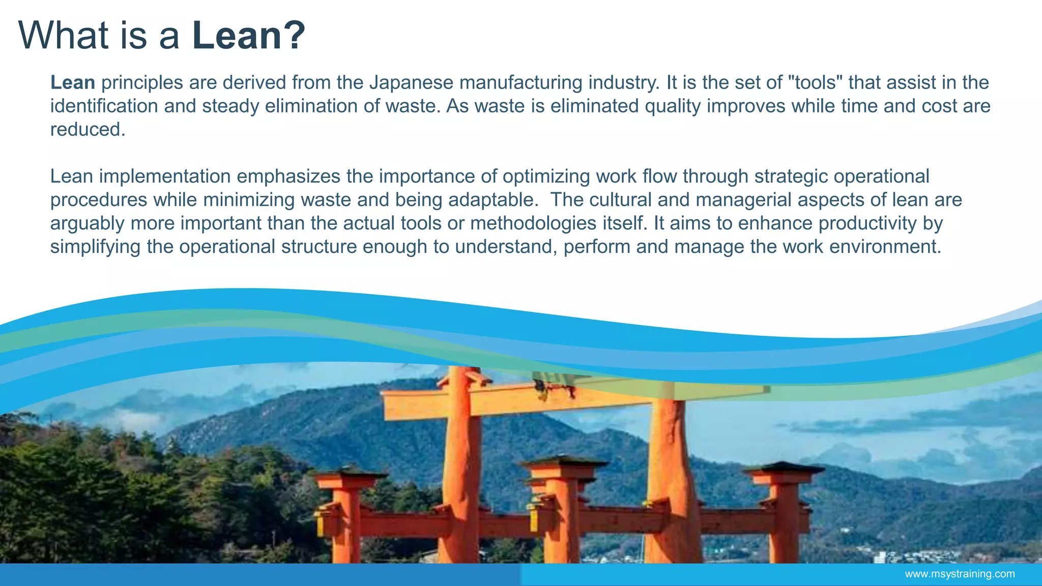 What is a Lean?
Lean principles are derived from the Japanese manufacturing industry. It is the set of "tools" that assist in the
identification and steady elimination of waste. As waste is eliminated quality improves while time and cost are
reduced.
Lean implementation emphasizes the importance of optimizing work flow through strategic operational
procedures while minimizing waste and being adaptable. The cultural and managerial aspects of lean are
arguably more important than the actual tools or methodologies itself. It aims to enhance productivity by
simplifying the operational structure enough to understand, perform and manage the work environment.
www.msystraining.com
 
