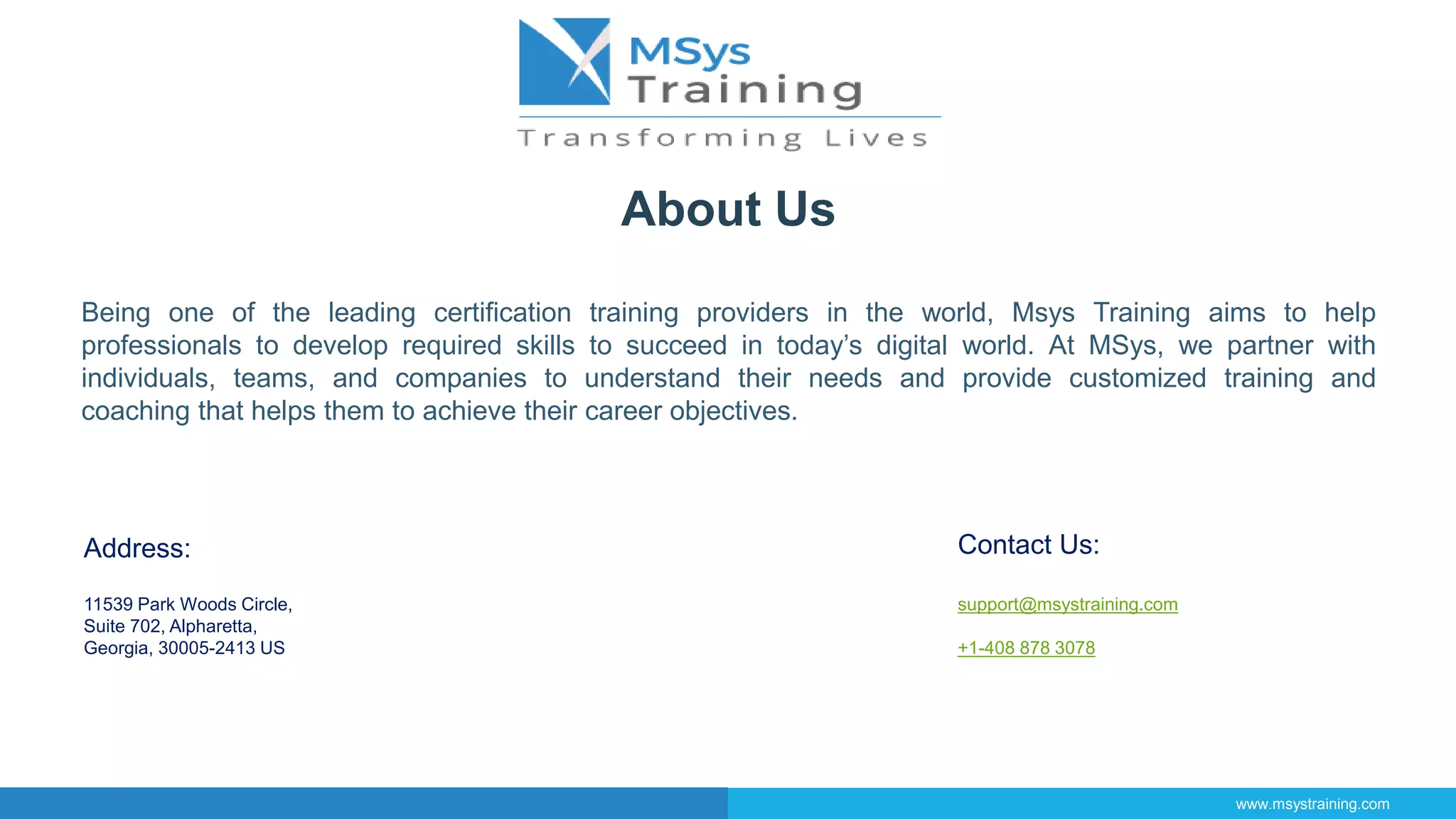 About Us
Being one of the leading certification training providers in the world, Msys Training aims to help
professionals to develop required skills to succeed in today’s digital world. At MSys, we partner with
individuals, teams, and companies to understand their needs and provide customized training and
coaching that helps them to achieve their career objectives.
Address:
11539 Park Woods Circle,
Suite 702, Alpharetta,
Georgia, 30005-2413 US
Contact Us:
support@msystraining.com
+1-408 878 3078
www.msystraining.com
 