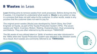 8 Wastes in Lean
Lean thinking aims to remove wastes from work processes. Before diving into the
8 wastes, it is important to understand what waste is. Waste is any action or step
in a process that does not add value to the customer. In other words, waste is any
process that the customer does not want to pay for.
The original seven wastes (Muda) was developed by Taiichi Ohno, the Chief
Engineer at Toyota, as part of the Toyota Production System (TPS). The seven
wastes are Talent, Inventory, Motion, Waiting, Overproduction, Over processing
and Defects. They are often referred to by the acronym ‘TIMWOOD’.
The 8th waste of non-utilized talent or ‘Skills’ of workers was later introduced in
the 1990s when the Toyota Production System was adopted in the Western world.
As a result, the 8 wastes are commonly referred to as ‘TIMWOODS’.
www.msystraining.com
 
