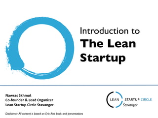 Introduction to 	

The Lean 	

Startup 	

Nawras	
  Skhmot	
  
Co-­‐founder	
  &	
  Lead	
  Organizer	
  
Lean	
  Startup	
  Circle	
  Stavanger	
  	
  
Disclaimer:All content is based on Eric Ries book and presentations 	

Stavanger	

 