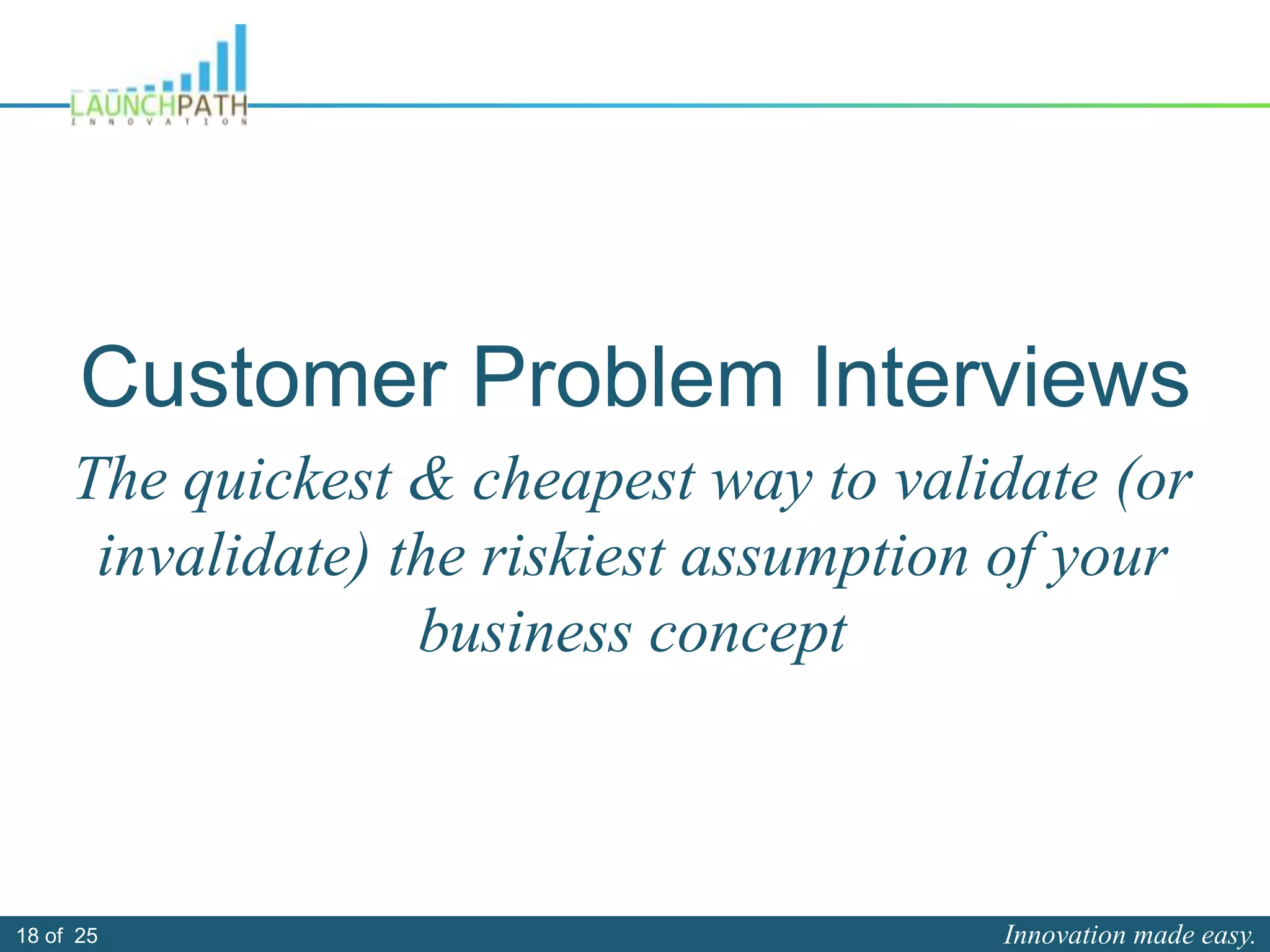 Innovation made easy.18 of 25
Customer Problem Interviews
The quickest & cheapest way to validate (or
invalidate) the riskiest assumption of your
business concept
 