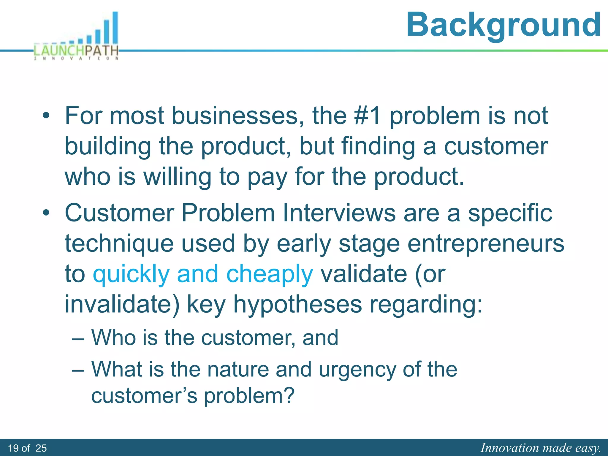 Innovation made easy.19 of 25
Background
• For most businesses, the #1 problem is not
building the product, but finding a customer
who is willing to pay for the product.
• Customer Problem Interviews are a specific
technique used by early stage entrepreneurs
to quickly and cheaply validate (or
invalidate) key hypotheses regarding:
– Who is the customer, and
– What is the nature and urgency of the
customer’s problem?
 