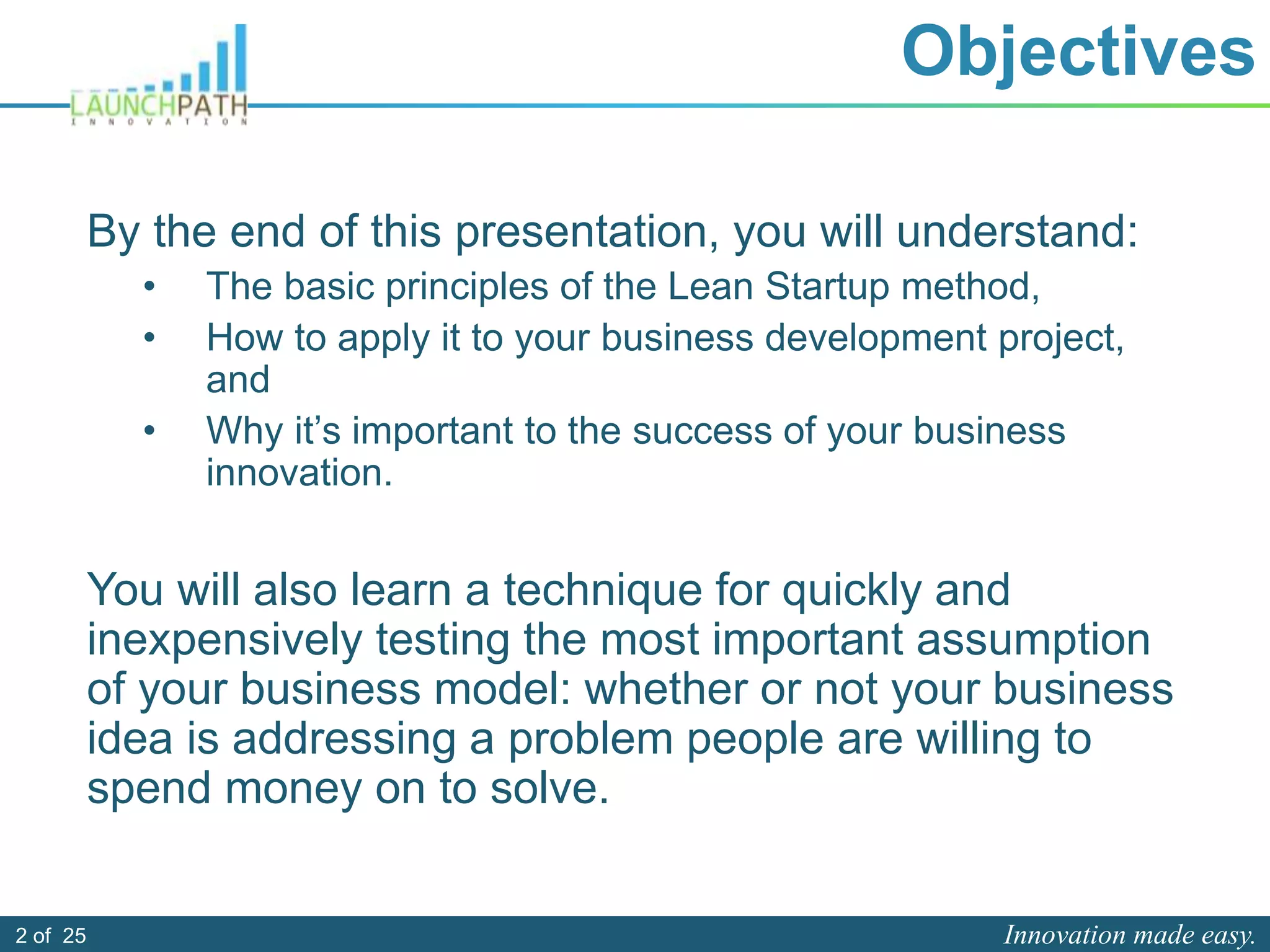 Innovation made easy.2 of 25
Objectives
By the end of this presentation, you will understand:
• The basic principles of the Lean Startup method,
• How to apply it to your business development project,
and
• Why it’s important to the success of your business
innovation.
You will also learn a technique for quickly and
inexpensively testing the most important assumption
of your business model: whether or not your business
idea is addressing a problem people are willing to
spend money on to solve.
 