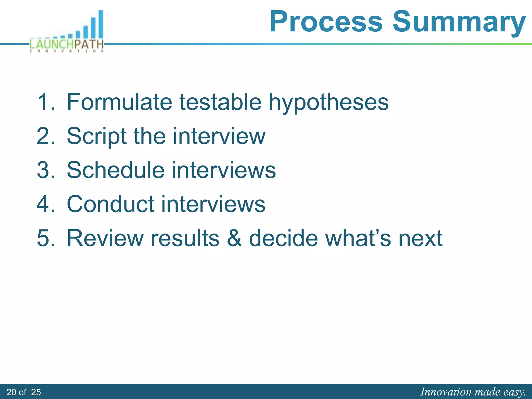 Innovation made easy.20 of 25
Process Summary
1. Formulate testable hypotheses
2. Script the interview
3. Schedule interviews
4. Conduct interviews
5. Review results & decide what’s next
 