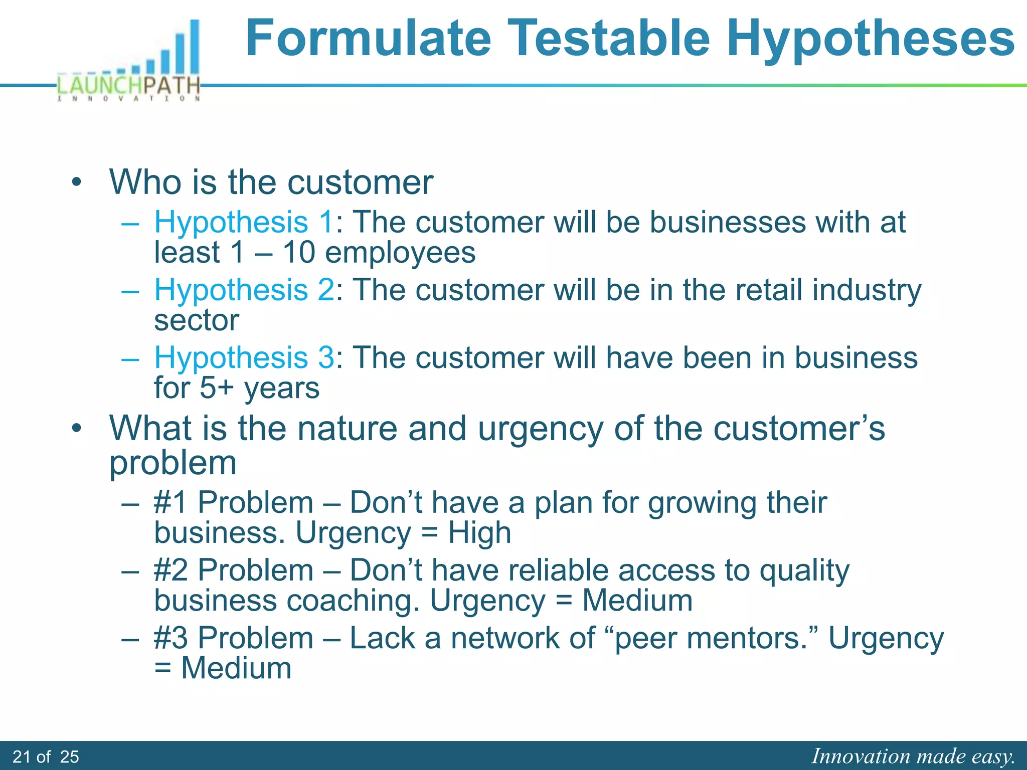 Innovation made easy.21 of 25
Formulate Testable Hypotheses
• Who is the customer
– Hypothesis 1: The customer will be businesses with at
least 1 – 10 employees
– Hypothesis 2: The customer will be in the retail industry
sector
– Hypothesis 3: The customer will have been in business
for 5+ years
• What is the nature and urgency of the customer’s
problem
– #1 Problem – Don’t have a plan for growing their
business. Urgency = High
– #2 Problem – Don’t have reliable access to quality
business coaching. Urgency = Medium
– #3 Problem – Lack a network of “peer mentors.” Urgency
= Medium
 