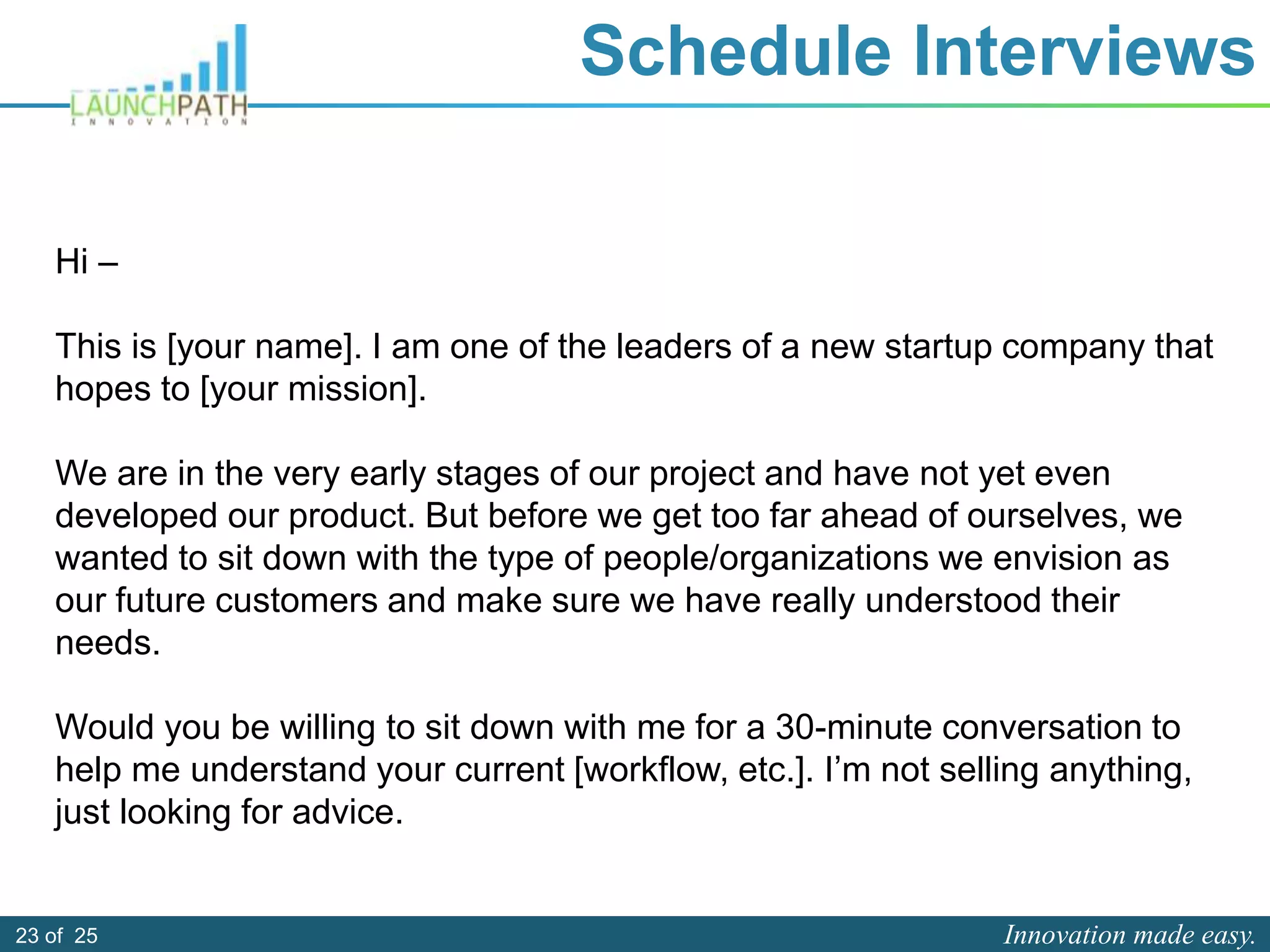 Innovation made easy.23 of 25
Schedule Interviews
Hi –
This is [your name]. I am one of the leaders of a new startup company that
hopes to [your mission].
We are in the very early stages of our project and have not yet even
developed our product. But before we get too far ahead of ourselves, we
wanted to sit down with the type of people/organizations we envision as
our future customers and make sure we have really understood their
needs.
Would you be willing to sit down with me for a 30-minute conversation to
help me understand your current [workflow, etc.]. I’m not selling anything,
just looking for advice.
 