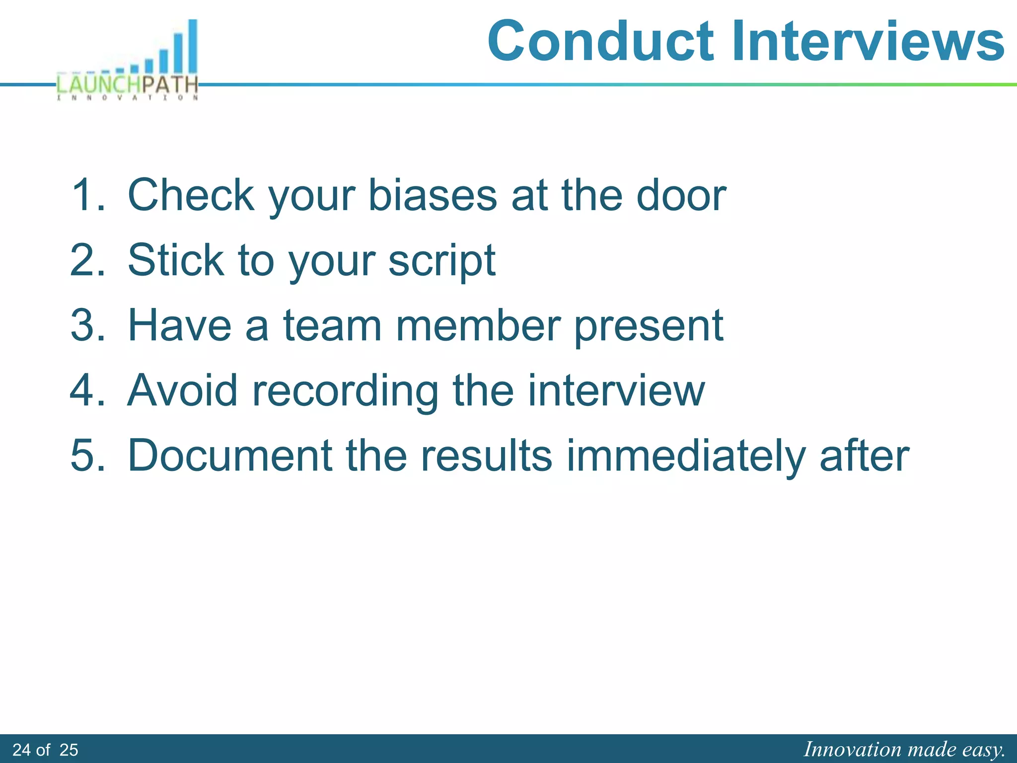 Innovation made easy.24 of 25
Conduct Interviews
1. Check your biases at the door
2. Stick to your script
3. Have a team member present
4. Avoid recording the interview
5. Document the results immediately after
 
