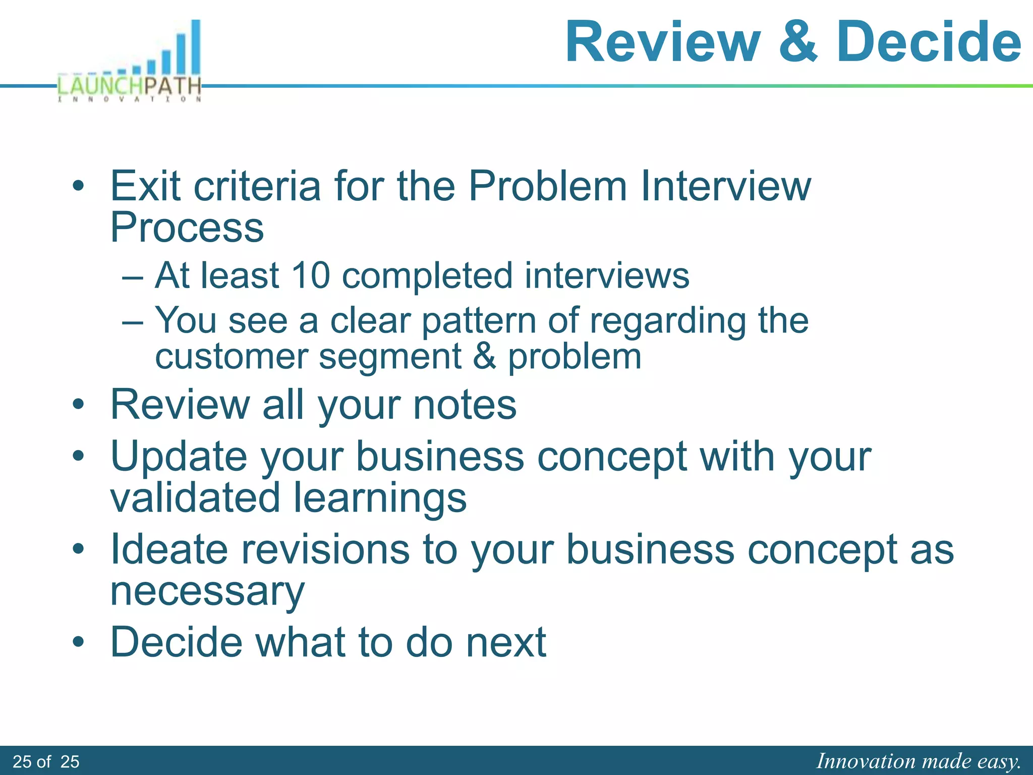 Innovation made easy.25 of 25
Review & Decide
• Exit criteria for the Problem Interview
Process
– At least 10 completed interviews
– You see a clear pattern of regarding the
customer segment & problem
• Review all your notes
• Update your business concept with your
validated learnings
• Ideate revisions to your business concept as
necessary
• Decide what to do next
 