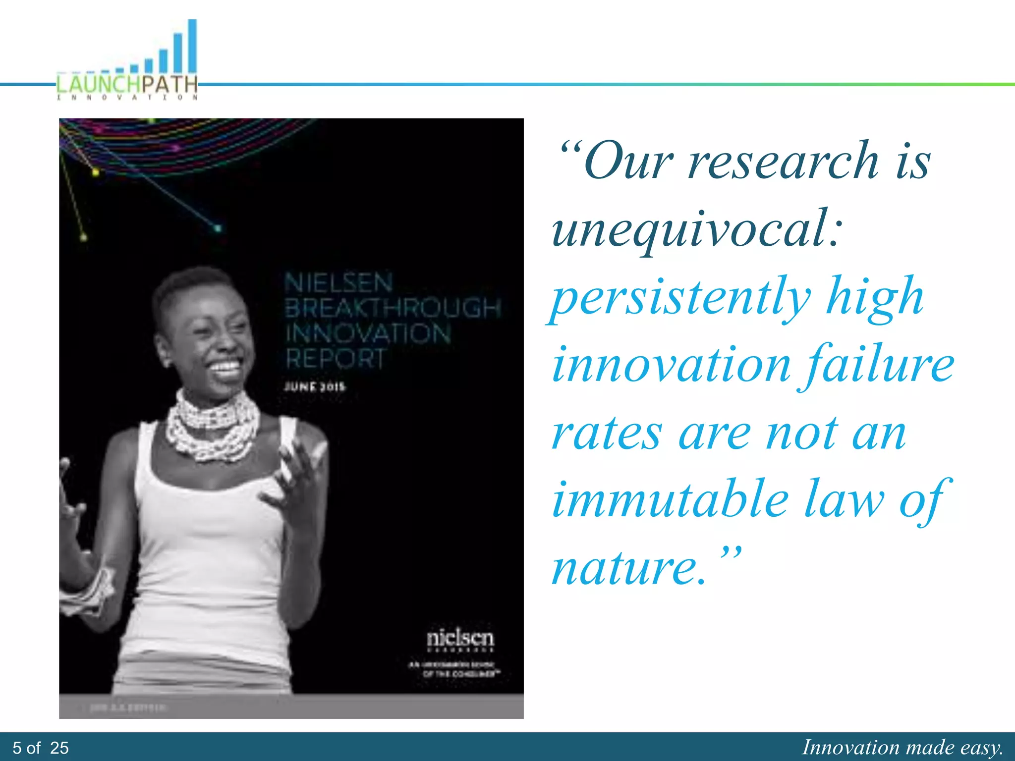 Innovation made easy.5 of 25
“Our research is
unequivocal:
persistently high
innovation failure
rates are not an
immutable law of
nature.”
 
