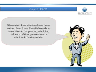 O que é LEAN?

Não senhor! Lean não é nenhuma destas
coisas. Lean é uma filosofia baseada no
envolvimento das pessoas, princípios,
valores e práticas que conduzem a
eliminação do desperdício.

 