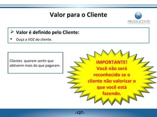 Valor para o Cliente
 Valor é definido pelo Cliente:


Ouça a VOZ do cliente.

Clientes querem sentir que
obtiverm mais do que pagaram.

IMPORTANTE!
Você não será
reconhecido se o
cliente não valorizar o
que você está
fazendo.

-127-

 