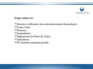O que vamos ver
Histórico e diferentes fases da administração da produção;
O que é lean;
Processo;
Desperdícios;
Mapeamento do Fluxo de Valor;
Indicadores;
JIT, Kanban, produção puxada

 