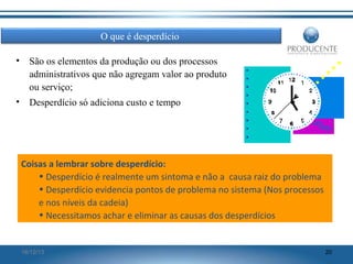 O que é desperdício
•

São os elementos da produção ou dos processos
administrativos que não agregam valor ao produto
ou serviço;

•

Desperdício só adiciona custo e tempo

Coisas a lembrar sobre desperdício:
• Desperdício é realmente um sintoma e não a causa raiz do problema
• Desperdício evidencia pontos de problema no sistema (Nos processos
e nos níveis da cadeia)
• Necessitamos achar e eliminar as causas dos desperdícios

16/12/13

20

 